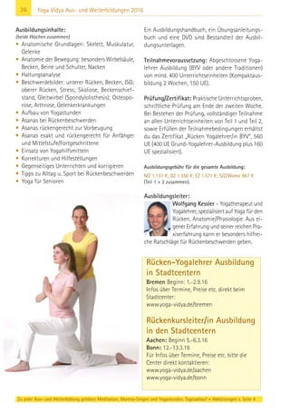 36 Yoga Vidya Aus- und Weiterbildungen 2016
Ausbildungsinhalte:
(beide Wochen zusammen)
• Anatomische Grundlagen: Skelett, Muskulatur,
Gelenke
• Anatomie der Bewegung: besonders Wirbelsäule,
Becken, Beine und Schulter, Nacken
• Haltungsanalyse
• Beschwerdebilder: unterer Rücken, Becken, ISG;
oberer Rücken, Stress; Skoliose, Beckenschief-
stand, Gleitwirbel (Spondylolisthesis); Osteopo-
rose, Arthrose, Gelenkerkrankungen
• Aufbau von Yogastunden
• Asanas bei Rückenbeschwerden
• Asanas rückengerecht zur Vorbeugung
• Asanas exakt und rückengerecht für Anfänger
und Mittelstufe/Fortgeschrittene
• Einsatz von Yogahilfsmitteln
• Korrekturen und Hilfestellungen
• Gegenseitiges Unterrichten und korrigieren
• Tipps zu Alltag u. Sport bei Rückenbeschwerden
• Yoga für Senioren
Ein Ausbildungshandbuch, ein Übungsanleitungs-
buch und eine DVD sind Bestandteil der Ausbil-
dungsunterlagen.
Teilnahmevoraussetzung: Abgeschlossene Yoga-
lehrer Ausbildung (BYV oder andere Traditionen)
von mind. 400 Unterrichtseinheiten (Kompaktaus-
bildung 2 Wochen, 150 UE).
Prüfung/Zertifikat: Praktische Unterrichtsproben,
schriftliche Prüfung am Ende der zweiten Woche.
Bei Bestehen der Prüfung, vollständiger Teilnahme
an allen Unterrichtseinheiten von Teil 1 und Teil 2,
sowie Erfüllen der Teilnahmebedingungen erhältst
du das Zertifikat „Rücken Yogalehrer/in BYV“, 560
UE (400 UE Grund-Yogalehrer-Ausbildung plus 160
UE spezialisiert).
Ausbildungsgebühr für die gesamte Ausbildung:
MZ 1.137 €; DZ 1.350 €; EZ 1.571 €; S/Z/Womo 967 €
(Teil 1 + 2 zusammen).
Ausbildungsleiter:
Wolfgang Kessler – Yogatherapeut und
Yogalehrer, spezialisiert auf Yoga für den
Rücken, Anatomie/Physiologie. Aus ei-
gener Erfahrung und seiner reichen Pra-
xiserfahrung kann er besonders hilfrei-
che Ratschläge für Rückenbeschwerden geben.
Rücken-Yogalehrer Ausbildung
in Stadtcentern
Bremen Beginn: 1.-2.9.16
Infos über Termine, Preise etc. direkt beim
Stadtcenter:
www.yoga-vidya.de/bremen
Rückenkursleiter/in Ausbildung
in den Stadtcentern
Aachen: Beginn 5.-6.3.16
Bonn: 12.-13.3.16
Für Infos über Termine, Preise etc. bitte die
Center direkt kontaktieren:
www.yoga-vidya.de/aachen
www.yoga-vidya.de/bonn
Zu jeder Aus- und Weiterbildung gehören Meditation, Mantra-Singen und Yogastunden. Tagesablauf + Abkürzungen s. Seite 4
 