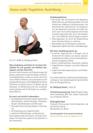 Anmeldeformular s. Seite 43. Info/Anmeldung Tel.: BM 05234/870, WW 02685/80020, NO 04426/9041610, AL 08361/925300
37Yogalehrer Ausbildung | Asana exakt Yogalehrer Ausbildung
24.-31.7.16 BM, SL: Wolfgang Kessler
Diese Ausbildung vermittelt dir ein klares Ver-
ständnis für eine gesunde und effektive Asa-
napraxis und den Unterricht.
Du lernst viele Feinheiten und Tiefenwirkungen der
Asanas, anatomische Zusammenhänge und Varia-
tionsmöglichkeiten, so dass du deinen Unterricht
noch erheblich effektiver und individueller auf die
jeweilige Konstitution und die Möglichkeiten deiner
Teilnehmer ausrichten kannst. Ein Wissen, das du
besonders im Mittelstufenunterricht anwenden
kannst, das aber auch für alle Stufen von unschätz-
barem Wert ist.
Du lernst und vertiefst insbesondere:
• die körpergerechte Ausführung der wesentlichen
Stehhaltungen, Umkehrhaltungen, Rückwärts-
beugen, Vorwärtsbeugen und Drehungen
• die exakte Ausrichtung des Körpers in den Asa-
nas
• die Anwendung von Yogahilfsmitteln
• detaillierte Hilfestellungen und Korrekturen
Durch gegenseitiges Korrigieren und Unterrichts-
proben mit Supervision gewinnst du Sicherheit in
der Anwendung.
Ausbildungsthemen:
• Kenntnisse über die Anatomie der Bewegung:
Neben Dehnung und Stärkung spielen hier auch
anatomisch angeborene Voraussetzungen, wie
Knochenformen, Gelenkformen und Proportio-
nen der Körperteile zueinander eine Rolle. Da-
durch kann die Ausführungsweise einer Asana
entweder begünstigt oder, wenn z.B. Kompres-
sion in den Gelenken auftritt, begrenzt werden.
• Haltungsanalyse: du lernst die Körperhaltung
deiner Teilnehmer/Innen zu erkennen.
• Asanafolgen die auf Pranayama vorbereiten.
• Organisation eigener Seminare und Ausbildungen.
Mit dieser Ausbildung kannst du:
• In deinem Yogaunterricht in Gruppen und im
Einzelunterricht Asanas auf genaue, gesund-
heitsförderliche Weise, auf die individuelle Kon-
stitution angepasst, anleiten
• Deinen Teilnehmer/Innen Variationen anbieten
• Yogahilfsmittel einsetzen und deren Gebrauch
anleiten
• zielgerichtet Haltungskorrekturen und Hilfestel-
lungen geben.
Du erhältst kostenlos im Rahmen des Ausbildungs-
umfangs ein vom Ausbildungsleiter geschriebenes
Buch als Übungsanleitung.
SL: Wolfgang Kessler s. Seite 36
Teilnahmevoraussetzung: Abgeschlossene Yoga-
lehrer-Ausbildung (BYV oder andere Traditionen)
von mindestens 400 UE.
Prüfung/Zertifikat
Praktische Prüfung durch Unterrichtsproben und
schriftliche Prüfung.
Mit Zertifikat. Ca. 80 UE.
Ausbildungsgebühr für die gesamte Ausbildung:
MZ 597 €; DZ 704 €; EZ 814 €; S/Z/Womo 512 €
Asana exakt Yogalehrer Ausbildung
 