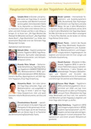 Weitere erfahrene Yogalehrer/innen unterstützen die Seminarleiter bei Yogaunterricht und Vorträgen.
39Yogalehrer Ausbildung | Hauptunterrichtende
Sukadev Bretz ist Gründer und spiritu-
eller Leiter von Yoga Vidya. Er versteht
es wunderbar, tiefe Weisheit humorvoll
weiterzugeben. Seine besondere Stärke
ist es, Aspiranten zu intensiver Praxis
zu motivieren, hinter allem einen höheren Sinn zu
sehen und mehr Energie und Herz in den Alltag zu
bringen. Er ist Autor von: „Die Yoga-Weisheit des
Patanjali für Menschen von heute“, „Das Yoga Vidya
Asana Buch“, „Yoga Geschichten“ u.a. Erlebe den
dynamischen Begründer einer der führenden Yoga
Bewegungen Europas.
Alphabetisch nach Vornamen:
Adinath Zöller – Staatlich anerkannter
Erzieher, Yogalehrer (BYV), Yoga Perso-
naltrainer, Spiritueller Lebensberater,
Meditationskursleiter und Achtsam-
keitspraxis-Lehrer.
Ananda Petra Schaak – Stellvertre-
tende Ashramleitung, Yoga Vidya Acha-
rya, Yogalehrerin WdM/ECYT/BDY/EYU/
BYV, Meditationslehrerin BYVG, spiri-
tuelle Lebensberaterin BYVG, Wellness-
trainerin, Kauffrau, Agraringenieurin, seit 2001 täg-
liche Yogapraxis, Kriya Yoga Einweihung.
Atmamitra Mack – Seit vielen Jahren
mit Yoga Vidya verbunden, Yoga- und
Meditationslehrer und ausgebildet in
Tao Yoga. Er leitete 7 Jahre ein Yoga
Vidya Koopzentrum, liebt und spielt
klassische indische Musikinstrumente, wie Vina und
Tabla.
Chandrashekara Burandt – speziali-
siert sich derzeit im Kundalini Yoga und
Pranayama. Er lebt gemeinsam mit sei-
nem Hund vegan, da ihm der Tierschutz
sehr am Herzen liegt. Er ist Teamleiter
des Onlinemarketing/Socialmedia-Teams.
Devaki Lammet – Internationale Yo-
galehrerin und Ausbildungsleiterin
(USA, Deutschland), Dipl.-Psychologin
und Schülerin von Yogi Hariji und Leela
Mataji. Sie war 5 Jahre Mitarbeiterin
in Ashrams in USA und Deutschland und bis 2014
im April 5 Jahre Mitarbeiterin bei Yoga Vidya Speyer.
Seit Mai 2014 lebt sie mit ihrem Mann vorwiegend
in Puerto Rico (Karibik), wo die beiden ein kleines
Yoga Retreat Center leiten.
Devani Purvis – Leiterin des Hauses
Yoga Vidya Westerwald, Hauptunter-
richtende Yogalehrerin und -Ausbilde-
rin, Meditationslehrerin und Entspan-
nungskursleiterin, Yogatherapeutin. Sie
begleitet und motiviert dich mit ihrer ruhigen und
kraftvollen Ausstrahlung.
Eknath Hummer – Mitarbeiter im Wes-
terwald. Yogalehrer (BYV). In seine Se-
minare fließt Erfahrung aus 3 Jahrzehn-
ten Meditation, 7 Jahre Tätigkeit als
selbstständiger Therapeut (Gestaltthe-
rapie und Hakomi) und Co-Leiter des
1. Satsanghauses Österreichs mit ein. Ein humorvoller
und tiefsinniger Stil zeichnet seine Arbeitsweise aus.
Karuna Mayi Wapke - Yogalehrerin
(BYV) und Hormonyogalehrerin. Sie un-
terrichtet seit 2006 und legt ihren
Schwerpunkt vor allem auf Pranayama
und auch Tönen. Mitarbeiterin bei Yoga
Vidya Westerwald und freut sich, hier weiterhin
viele Menschen auf dem Yogaweg zu begleiten und
ihnen Yoga näher bringen zu dürfen.
Katja Kedenburg – Yogalehrerin (BYV)
und Entspannungskursleiterin (BYVG).
Studierte Sportwissenschaft und Phi-
losophie und hat einige Jahre als Sport-
therapeutin in einem ambulanten The-
rapiezentrum und einem privaten Rehazentrum
gearbeitet.
Hauptunterrichtende an den Yogalehrer-Ausbildungen
 