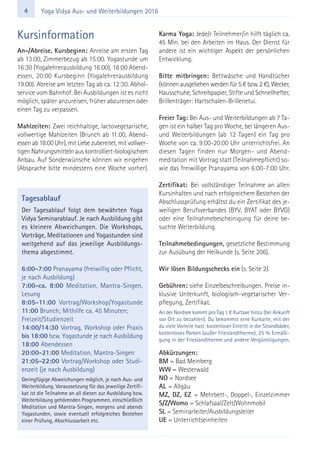 4 Yoga Vidya Aus- und Weiterbildungen 2016
Kursinformation
An-/Abreise, Kursbeginn: Anreise am ersten Tag
ab 13:00, Zimmerbezug ab 15:00. Yogastunde um
16:30 (Yogalehrerausbildung 16:00), 18:00 Abend-
essen, 20:00 Kursbeginn (Yogalehrerausbildung
19:00). Abreise am letzten Tag ab ca. 12:30. Abhol-
service vom Bahnhof. Bei Ausbildungen ist es nicht
möglich, später anzureisen, früher abzureisen oder
einen Tag zu verpassen.
Mahlzeiten: Zwei reichhaltige, lactovegetarische,
vollwertige Mahlzeiten (Brunch ab 11:00, Abend-
essen ab 18:00 Uhr), mit Liebe zubereitet, mit vollwer-
tigen Nahrungsmitteln aus kontrolliert-biologischem
Anbau. Auf Sonderwünsche können wir eingehen
(Absprache bitte mindestens eine Woche vorher).
Karma Yoga: Jede/r Teilnehmer/in hilft täglich ca.
45 Min. bei den Arbeiten im Haus. Der Dienst für
andere ist ein wichtiger Aspekt der persönlichen
Entwicklung.
Bitte mitbringen: Bettwäsche und Handtücher
(können ausgeliehen werden für 5 € bzw. 2 €), Wecker,
Hausschuhe, Schreibpapier, Stifte und Schnellhefter,
Brillenträger: Hartschalen-Brillenetui.
Freier Tag: Bei Aus- und Weiterbildungen ab 7 Ta-
gen ist ein halber Tag pro Woche, bei längeren Aus-
und Weiterbildungen (ab 12 Tagen) ein Tag pro
Woche von ca. 9:00-20:00 Uhr unterrichtsfrei. An
diesen Tagen finden nur Morgen- und Abend-
meditation mit Vortrag statt (Teilnahmepflicht) so-
wie das freiwillige Pranayama von 6:00-7:00 Uhr.
Zertifikat: Bei vollständiger Teilnahme an allen
Kursinhalten und nach erfolgreichem Bestehen der
Abschlussprüfung erhältst du ein Zertifikat des je-
weiligen Berufsverbandes (BYV, BYAT oder BYVG)
oder eine Teilnahmebescheinigung für deine be-
suchte Weiterbildung.
Teilnahmebedingungen, gesetzliche Bestimmung
zur Ausübung der Heilkunde (s. Seite 206).
Wir lösen Bildungschecks ein (s. Seite 2).
Gebühren: siehe Einzelbeschreibungen. Preise in-
klusive Unterkunft, biologisch-vegetarischer Ver-
pflegung, Zertifikat.
An der Nordsee kommt pro Tag 1 € Kurtaxe hinzu (bei Ankunft
vor Ort zu bezahlen). Du bekommst eine Kurkarte, mit der
du viele Vorteile hast: kostenloser Eintritt in die Strandbäder,
kostenloses Parken (außer Frieslandtherme), 25 % Ermäßi-
gung in der Frieslandtherme und andere Vergünstigungen.
Abkürzungen:
BM = Bad Meinberg
WW = Westerwald
NO = Nordsee
AL = Allgäu
MZ, DZ, EZ = Mehrbett-, Doppel-, Einzelzimmer
S/Z/Womo = Schlafsaal/Zelt/Wohnmobil
SL = Seminarleiter/Ausbildungsleiter
UE = Unterrichtseinheiten
Tagesablauf
Der Tagesablauf folgt dem bewährten Yoga
Vidya Seminarablauf. Je nach Ausbildung gibt
es kleinere Abweichungen. Die Workshops,
Vorträge, Meditationen und Yogastunden sind
weitgehend auf das jeweilige Ausbildungs-
thema abgestimmt.
6:00-7:00 Pranayama (freiwillig oder Pflicht,
je nach Ausbildung)
7:00-ca. 8:00 Meditation, Mantra-Singen,
Lesung
8:05-11:00 Vortrag/Workshop/Yogastunde
11:00 Brunch; Mithilfe ca. 45 Minuten;
Freizeit/Studienzeit
14:00/14:30 Vortrag, Workshop oder Praxis
bis 18:00 bzw. Yogastunde je nach Ausbildung
18:00 Abendessen
20:00-21:00 Meditation, Mantra-Singen
21:05-22:00 Vortrag/Workshop oder Studi-
enzeit (je nach Ausbildung)
Geringfügige Abweichungen möglich, je nach Aus- und
Weiterbildung. Voraussetzung für das jeweilige Zertifi-
kat ist die Teilnahme an all diesen zur Ausbildung bzw.
Weiterbildung gehörenden Programmen, einschließlich
Meditation und Mantra-Singen, morgens und abends
Yogastunden, sowie eventuell erfolgreiches Bestehen
einer Prüfung, Abschlussarbeit etc.
 