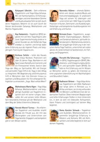 40
Weitere erfahrene Yogalehrer/innen unterstützen die Seminarleiter bei Yogaunterricht und Vorträgen.
Yoga Vidya Aus- und Weiterbildungen 2016
Katyayani Ulbricht – Sehr erfahrene
Yogalehrerin und Yoga Vidya Acharya.
Mit viel Fachkompetenz, Einfühlungs-
vermögen und einer besonderen Stimme
und Ausdrucksweise führt sie dich durch
deine Yogapraxis. Bekannt ist sie auch durch die
Herzen berührenden Satsangs, Meditationen und
Mantra-Yogastunden.
Kay Hadamietz – Yogalehrer (BYV), be-
gleitet mit viel Herz Yogis/Yoginis aller
Level. Experimentierfreudig strebt er in
seinen Stunden an, die Vielfalt des Yoga
erlebbar zu machen und bringt dabei
seine Erfahrung aus der eigenen Praxis und lang-
jährigem Training der Capoeira ein.
Keshava Schütz – Leiter des Hauses
Yoga Vidya Nordsee. Praktiziert seit
über 25 Jahren Yoga. Nachdem er viel
Sport sowie Kampfkunst trainierte und
ein Fitnesscenter leitete, fand er über
Yoga den Weg zur Spiritualität. Mit viel Energie
und wertvollen Tipps hilft er dir, Yoga in den Alltag
zu integrieren. Mit Begeisterung und Enthusiasmus
hilft er Menschen über ihre Grenzen hinaus zu
wachsen und Bewusstsein für ihre verborgenen Fä-
higkeiten zu entwickeln. „Yoga: Watt willste Meer!“
Maheshwara Mario Illgen – Yoga Vidya
Acharya, Meditationslehrer und lang-
jähriger Ausbilder von Yogalehrern in-
spiriert dich mit seiner ruhigen, liebe-
vollen Art und seinem tiefen Wissen.
Sein besonderes Interesse gilt der Meditation und
dem Weg der Selbst-Erkenntnis (Vedanta).
Narada Marcel Turnau – Als erfahre-
ner Yogalehrer und Ausbilder strahlt
Narada die Freude aus, die ihm das
Weitergeben und Unterrichten von
Yoga bereitet. Engagiert und kompetent
gibt er sein Wissen weiter.
Narendra Hübner – ehemals Ballett-
lehrer und -tänzer, studierte Musik und
Instrumentalpädagogik. Er praktiziert
Yoga seit seinem 16. Lebensjahr und
unterrichtet seit 1992 Yoga mit großer
Präzision in Kursen, Seminaren und Ausbildungen.
Vielseitiger und kompetenter Ausbildungsleiter mit
viel Erfahrung und Humor.
Nirmala Eroes – Yogalehrerin, ausge-
bildete Diplompädagogin, Waldorf–
und Sonderschullehrerin, spirituelle Le-
bensberaterin, Meditationskursleiterin,
mit langjähriger Erfahrung in der indi-
schen Hatha Yoga Tradition, unterrichtet seit vielen
Jahren. Ihr Unterrichtsstil ist facettenreich, mit Tief-
gang und Engagement.
Parvathi Ma Scharunge - Yogalehre-
rin (BYV), Yogatherapeutin (BYAT), Me-
ditations- und Entspannungskursleite-
rin und spiritueller Coach (BYVG). Sie
liebt es ihre Erfahrung und ihr Wissen
an Menschen weiter zu geben, die Interesse an
einer yogischen Lebensführung mit Nachhaltigkeit
und Gesundheit haben.
Radharani Birkner – Yoga Vidya Acha-
rya, Yogalehrerin seit 2002. Radharani
war lange Jahre in Retreats u.a. in
Afrika und Asien, sie ist eng verbunden
mit Meistern und Meisterinnen der ve-
dantischen Tradition. Diese intensiven Begegnungen
und tiefen Erfahrungen fließen in ihren Unterricht
ein, in dem sie dich mit liebevoller Achtsamkeit,
klarer Präsenz und Leichtigkeit auf deinem Weg
begleitet.
Rama Karsten Schwab – Yogalehrer
und Ausbilder, Meditationslehrer. Er
sammelte langjährige Erfahrung in
Klöstern und Ashrams. Mit viel Acht-
samkeit und Liebe begleitet er dich auf
deinem Yogaweg.
 