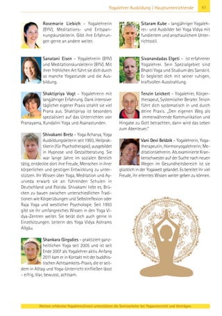 Weitere erfahrene Yogalehrer/innen unterstützen die Seminarleiter bei Yogaunterricht und Vorträgen.
41Yogalehrer Ausbildung | Hauptunterrichtende
Rosemarie Liebich – Yogalehrerin
(BYV), Meditations- und Entspan-
nungskursleiterin. Gibt ihre Erfahrun-
gen gerne an andere weiter.
Sanatani Eisen – Yogalehrerin (BYV)
und Meditationskursleiterin (BYV). Mit
ihrer fröhlichen Art führt sie dich durch
so manche Yogastunde und die Aus-
bildung.
Shaktipriya Vogt – Yogalehrerin mit
langjähriger Erfahrung. Dank intensiver
täglicher eigener Praxis strahlt sie viel
Prana aus. Shaktipriya ist besonders
spezialisiert auf das Unterrichten von
Pranayama, Kundalini Yoga und Asanastunden.
Shivakami Bretz – Yoga Acharya, Yoga
Ausbildungsleiterin seit 1993, Heilprak-
tikerin (für Psychotherapie), ausgebildet
in Hypnose und Gestaltberatung. Sie
war lange Jahre im sozialen Bereich
tätig, entdeckte dort ihre Freude, Menschen in ihrer
körperlichen und geistigen Entwicklung zu unter-
stützen. Ihr Wissen über Yoga, Meditation und Ay-
urveda erwarb sie an führenden Schulen in
Deutschland und Florida. Shivakami liebt es, Brü-
cken zu bauen zwischen unterschiedlichen Tradi-
tionen wie Körperübungen und Selbstreflexion oder
Raja Yoga und westlicher Psychologie. Seit 1993
gibt sie ihr umfangreiches Wissen in den Yoga Vi-
dya-Zentren weiter. Sie berät dich auch gerne in
Einzelsitzungen. Leiterin des Yoga Vidya Ashrams
Allgäu.
Shankara Girgsdies – praktiziert ganz-
heitlichen Yoga seit 2005 und ist seit
Ende 2007 als Yogalehrer aktiv. Anfang
2011 kam er in Kontakt mit der buddhis-
tischen Achtsamkeits-Praxis, die er seit-
dem in Alltag und Yoga-Unterricht einfließen lässt
- eifrig, klar, bewusst, achtsam.
Sitaram Kube – langjähriger Yogaleh-
rer- und Ausbilder bei Yoga Vidya mit
fundiertem und anschaulichem Unter-
richtsstil.
Sivanandadas Elgeti – ist erfahrener
Yogalehrer. Sein Spezialgebiet sind
Bhakti Yoga und Studium des Sanskrit.
Er begleitet dich mit seiner ruhigen,
kraftvollen Ausstrahlung.
Tenzin Leickert – Yogalehrer, Körper-
therapeut, Systemischer Berater. Tenzin
führt dich systematisch in und durch
deine Praxis. „Den eigenen Weg als
immerwährende Kommunikation und
Hingabe zu Gott betrachten, dann wird das Leben
zum Abenteuer.“
Vani Devi Beldzik – Yogalehrerin, Yoga-
therapeutin, Hormonyogalehrerin, Me-
ditationslehrerin. Als examinierte Kran-
kenschwester auf der Suche nach neuen
Wegen im Gesundheitsbereich ist sie
glücklich in der Yogawelt gelandet. Es bereitet ihr viel
Freude, ihr erlerntes Wissen weiter geben zu können.
 