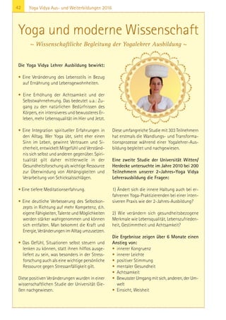 42 Yoga Vidya Aus- und Weiterbildungen 2016
Die Yoga Vidya Lehrer Ausbildung bewirkt:
• Eine Veränderung des Lebensstils in Bezug
auf Ernährung und Lebensgewohnheiten.
• Eine Erhöhung der Achtsamkeit und der
Selbstwahrnehmung. Das bedeutet u.a.: Zu-
gang zu den natürlichen Bedürfnissen des
Körpers, ein intensiveres und bewussteres Er-
leben, mehr Lebensqualität im Hier und Jetzt.
• Eine Integration spiritueller Erfahrungen in
den Alltag. Wer Yoga übt, sieht eher einen
Sinn im Leben, gewinnt Vertrauen und Si-
cherheit, entwickelt Mitgefühl und Verständ-
nis sich selbst und anderen gegenüber. Spiri-
tualität gilt daher mittlerweile in der
Gesundheitsforschung als wichtige Ressource
zur Überwindung von Abhängigkeiten und
Verarbeitung von Schicksalsschlägen.
• Eine tiefere Meditationserfahrung.
• Eine deutliche Verbesserung des Selbstkon-
zepts in Richtung auf mehr Kompetenz, d.h.
eigene Fähigkeiten, Talente und Möglichkeiten
werden stärker wahrgenommen und können
sich entfalten. Man bekommt die Kraft und
Energie, Veränderungen im Alltag umzusetzen.
• Das Gefühl, Situationen selbst steuern und
lenken zu können, statt ihnen hilflos ausge-
liefert zu sein, was besonders in der Stress-
forschung auch als eine wichtige persönliche
Ressource gegen Stressanfälligkeit gilt.
Diese positiven Veränderungen wurden in einer
wissenschaftlichen Studie der Universität Gie-
ßen nachgewiesen.
Diese umfangreiche Studie mit 303 Teilnehmern
hat erstmals die Wandlungs- und Transforma-
tionsprozesse während einer Yogalehrer-Aus-
bildung begleitet und nachgewiesen.
Eine zweite Studie der Universität Witten/
Herdecke untersuchte im Jahre 2010 bei 200
Teilnehmern unserer 2-Jahres-Yoga Vidya
Lehrerausbildung die Fragen:
1) Ändert sich die innere Haltung auch bei er-
fahrenen Yoga-Praktizierenden bei einer inten-
siveren Praxis wie der 2-Jahres-Ausbildung?
2) Wie verändern sich gesundheitsbezogene
Merkmale wie Lebensqualität, Lebenszufrieden-
heit, Gestimmtheit und Achtsamkeit?
Die Ergebnisse zeigen über 6 Monate einen
Anstieg von:
• innerer Kongruenz
• innerer Leichte
• positiver Stimmung
• mentaler Gesundheit
• Achtsamkeit
• Bewusster Umgang mit sich, anderen, der Um-
welt
• Einsicht, Weisheit
Yoga und moderne Wissenschaft
~ Wissenschaftliche Begleitung der Yogalehrer Ausbildung ~
 