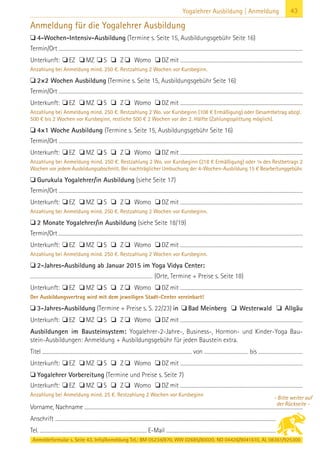 Anmeldeformular s. Seite 43. Info/Anmeldung Tel.: BM 05234/870, WW 02685/80020, NO 04426/9041610, AL 08361/925300
43Yogalehrer Ausbildung | Anmeldung
Anmeldung für die Yogalehrer Ausbildung
 4-Wochen-Intensiv-Ausbildung (Termine s. Seite 15, Ausbildungsgebühr Seite 16)
Termin/Ort ...........................................................................................................................................................................................................................................................................
Unterkunft:  EZ  MZ  S  Z  Womo  DZ mit ......................................................................................................................................
Anzahlung bei Anmeldung mind. 250 €. Restzahlung 2 Wochen vor Kursbeginn.
 2×2 Wochen Ausbildung (Termine s. Seite 15, Ausbildungsgebühr Seite 16)
Termin/Ort ...........................................................................................................................................................................................................................................................................
Unterkunft:  EZ  MZ  S  Z  Womo  DZ mit ......................................................................................................................................
Anzahlung bei Anmeldung mind. 250 €. Restzahlung 2 Wo. vor Kursbeginn (108 € Ermäßigung) oder Gesamtbetrag abzgl.
500 € bis 2 Wochen vor Kursbeginn, restliche 500 € 2 Wochen vor der 2. Hälfte (Zahlungssplittung möglich).
 4×1 Woche Ausbildung (Termine s. Seite 15, Ausbildungsgebühr Seite 16)
Termin/Ort ...........................................................................................................................................................................................................................................................................
Unterkunft:  EZ  MZ  S  Z  Womo  DZ mit ......................................................................................................................................
Anzahlung bei Anmeldung mind. 250 €. Restzahlung 2 Wo. vor Kursbeginn (218 € Ermäßigung) oder ¼ des Restbetrags 2
Wochen vor jedem Ausbildungsabschnitt. Bei nachträglicher Umbuchung der 4-Wochen-Ausbildung 15 € Bearbeitunggebühr.
 Gurukula Yogalehrer/in Ausbildung (siehe Seite 17)
Termin/Ort ...........................................................................................................................................................................................................................................................................
Unterkunft:  EZ  MZ  S  Z  Womo  DZ mit ......................................................................................................................................
Anzahlung bei Anmeldung mind. 250 €. Restzahlung 2 Wochen vor Kursbeginn.
 2 Monate Yogalehrer/in Ausbildung (siehe Seite 18/19)
Termin/Ort ...........................................................................................................................................................................................................................................................................
Unterkunft:  EZ  MZ  S  Z  Womo  DZ mit ......................................................................................................................................
Anzahlung bei Anmeldung mind. 250 €. Restzahlung 2 Wochen vor Kursbeginn.
 2-Jahres-Ausbildung ab Januar 2015 im Yoga Vidya Center:
............................................................................................................................ (Orte, Termine + Preise s. Seite 18)
Unterkunft:  EZ  MZ  S  Z  Womo  DZ mit ......................................................................................................................................
Der Ausbildungsvertrag wird mit dem jeweiligen Stadt-Center vereinbart!
 3-Jahres-Ausbildung (Termine + Preise s. S. 22/23) in  Bad Meinberg  Westerwald  Allgäu
Unterkunft:  EZ  MZ  S  Z  Womo  DZ mit ......................................................................................................................................
Ausbildungen im Bausteinsystem: Yogalehrer-2-Jahre-, Business-, Hormon- und Kinder-Yoga Bau-
stein-Ausbildungen: Anmeldung + Ausbildungsgebühr für jeden Baustein extra.
Titel ..................................................................................................................................................................... von ................................................. bis .................................................
Unterkunft:  EZ  MZ  S  Z  Womo  DZ mit ......................................................................................................................................
 Yogalehrer Vorbereitung (Termine und Preise s. Seite 7)
Unterkunft:  EZ  MZ  S  Z  Womo  DZ mit ......................................................................................................................................
Anzahlung bei Anmeldung mind. 25 €. Restzahlung 2 Wochen vor Kursbeginn
Vorname, Nachname ............................................................................................................................................................................................................................................
Anschrift ............................................................................................................................................................................................................................................................................
Tel. .................................................................................................................... E-Mail ....................................................................................................................................................
- Bitte weiter auf
der Rückseite -
 