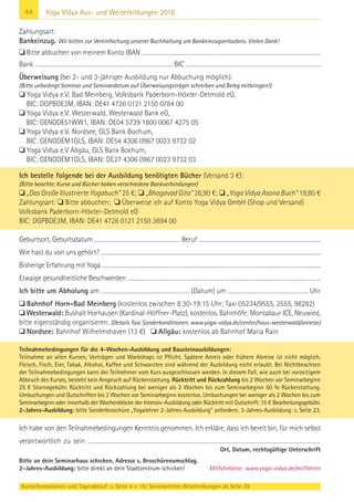 44
Kursinformationen und Tagesablauf: s. Seite 4 + 16; Seminarleiter-Beschreibungen ab Seite 39
Yoga Vidya Aus- und Weiterbildungen 2016
Zahlungsart:
Bankeinzug. Wir bitten zur Vereinfachung unserer Buchhaltung um Bankeinzugserlaubnis. Vielen Dank!
 Bitte abbuchen von meinem Konto IBAN .........................................................................................................................................................................
Bank ................................................................................................................................... BIC ................................................................................................................................
Überweisung (bei 2- und 3-jähriger Ausbildung nur Abbuchung möglich):
(Bitte unbedingt Seminar und Seminardatum auf Überweisungsträger schreiben und Beleg mitbringen!)
 Yoga Vidya e.V. Bad Meinberg, Volksbank Paderborn-Höxter-Detmold eG,
BIC: DGPBDE3M, IBAN: DE41 4726 0121 2150 0784 00
 Yoga Vidya e.V. Westerwald, Westerwald Bank eG,
BIC: GENODE51WW1, IBAN: DE04 5739 1800 0067 4275 05
 Yoga Vidya e.V. Nordsee, GLS Bank Bochum,
BIC: GENODEM1GLS, IBAN: DE54 4306 0967 0023 9732 02
 Yoga Vidya e.V Allgäu, GLS Bank Bochum,
BIC: GENODEM1GLS, IBAN: DE27 4306 0967 0023 9732 03
Ich bestelle folgende bei der Ausbildung benötigten Bücher (Versand 3 €):
(Bitte beachte: Kurse und Bücher haben verschiedene Bankverbindungen)
 „Das Große Illustrierte Yogabuch“ 25 €;  „Bhagavad Gita“ 26,90 €;  „Yoga Vidya Asana Buch“ 19,80 €
Zahlungsart:  Bitte abbuchen;  Überweise ich auf Konto Yoga Vidya GmbH (Shop und Versand)
Volksbank Paderborn-Höxter-Detmold eG
BIC: DGPBDE3M, IBAN: DE41 4726 0121 2150 3694 00
Geburtsort, Geburtsdatum .................................................................................... Beruf .......................................................................................................................
Wie hast du von uns gehört? ......................................................................................................................................................................................................................
Bisherige Erfahrung mit Yoga ........................................................................................................................................................................................................................
Etwaige gesundheitliche Beschwerden .............................................................................................................................................................................................
Ich bitte um Abholung am ................................................................................. (Datum) um .......................................................................... Uhr
 Bahnhof Horn-Bad Meinberg (kostenlos zwischen 8:30-19:15 Uhr; Taxi 05234/9555, 2555, 98282)
 Westerwald: Bushalt Horhausen (Kardinal-Höffner-Platz), kostenlos. Bahnhöfe: Montabaur ICE, Neuwied,
bitte eigenständig organisieren. (Details Taxi Sonderkonditionen: www.yoga-vidya.de/center/haus-westerwald/anreise)
 Nordsee: Bahnhof Wilhelmshaven (13 €)  Allgäu: kostenlos ab Bahnhof Maria Rain
Teilnahmebedingungen für die 4-Wochen-Ausbildung und Bausteinausbildungen:
Teilnahme an allen Kursen, Vorträgen und Workshops ist Pflicht. Spätere Anreis oder frühere Abreise ist nicht möglich.
Fleisch, Fisch, Eier, Tabak, Alkohol, Kaffee und Schwarztee sind während der Ausbildung nicht erlaubt. Bei Nichtbeachten
der Teilnahmebedingungen kann der Teilnehmer vom Kurs ausgeschlossen werden. In diesem Fall, wie auch bei vorzeitigem
Abbruch des Kurses, besteht kein Anspruch auf Rückerstattung. Rücktritt und Rückzahlung bis 2 Wochen vor Seminarbeginn
25 € Stornogebühr. Rücktritt und Rückzahlung bei weniger als 2 Wochen bis zum Seminarbeginn 50 % Rückerstattung.
Umbuchungen und Gutschriften bis 2 Wochen vor Seminarbeginn kostenlos. Umbuchungen bei weniger als 2 Wochen bis zum
Seminarbeginn oder innerhalb der Wochenblöcke der Intensiv-Ausbildung oder Rücktritt mit Gutschrift: 15 € Bearbeitungsgebühr.
2-Jahres-Ausbildung: bitte Sonderbroschüre „Yogalehrer 2-Jahres-Ausbildung“ anfordern. 3-Jahres-Ausbildung: s. Seite 23.
Ich habe von den Teilnahmebedingungen Kenntnis genommen. Ich erkläre, dass ich bereit bin, für mich selbst
verantwortlich zu sein .....................................................................................................................................................................................................................
Ort, Datum, rechtsgültige Unterschrift
Bitte an dein Seminarhaus schicken, Adresse s. Broschürenumschlag.
2-Jahres-Ausbildung: bitte direkt an dein Stadtzentrum schicken! Mitfahrbörse: www.yoga-vidya.de/mitfahren
 