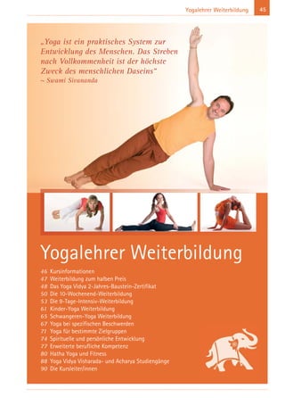 45Yogalehrer Weiterbildung
Yogalehrer Weiterbildung
46 Kursinformationen
47 Weiterbildung zum halben Preis
48 Das Yoga Vidya 2-Jahres-Baustein-Zertifikat
50 Die 10-Wochenend-Weiterbildung
53 Die 9-Tage-Intensiv-Weiterbildung
61 Kinder-Yoga Weiterbildung
65 Schwangeren-Yoga Weiterbildung
67 Yoga bei spezifischen Beschwerden
71 Yoga für bestimmte Zielgruppen
74 Spirituelle und persönliche Entwicklung
77 Erweiterte berufliche Kompetenz
80 Hatha Yoga und Fitness
88 Yoga Vidya Visharada- und Acharya Studiengänge
90 Die Kursleiter/innen
„Yoga ist ein praktisches System zur
Entwicklung des Menschen. Das Streben
nach Vollkommenheit ist der höchste
Zweck des menschlichen Daseins“
~ Swami Sivananda
 