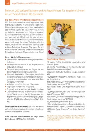 46
Zu jeder Aus- und Weiterbildung gehören Meditation, Mantra-Singen und Yogastunden. Tagesablauf + Abkürzungen s. Seite 4
Yoga Vidya Aus- und Weiterbildungen 2016
Die Yoga Vidya Weiterbildungsseminare
Hier findest du das weltweit umfangreichste Wei-
terbildungsangebot für Yogalehrer aller Traditionen.
Mit den Weiterbildungen vertiefst du jeweils einen
oder mehrere Aspekte des klassischen Yoga. Je nach
persönlichen Neigungen und Fähigkeiten wählst
du deine eigenen Schwerpunkte. Die Weiterbildun-
gen bieten dir die Möglichkeit fortgeschrittener
Praxis mit längerer Meditation, intensivem Prana-
yama, forderndes Üben bzw. Variationen in den
Asanas, Studium der Schriften und Vorträge über
Vedanta, Raja Yoga, Bhagavad Gita u.v.m.. Die ge-
meinschaftliche Erfahrung fördert deine spirituelle
Entwicklung. Hebe dein Wissen auf eine neue Stufe!
Unsere Weiterbildungsseminare:
• Vermitteln dir mehr Wissen zu Yoga Unterrichts-
techniken
• Vertiefen und bauen das in der Yogalehreraus-
bildung Gelernte aus
• Geben dir Ansprechpartner für Fragen, die aus
deiner Yoga Unterrichtspraxis kommen
• Bieten die Möglichkeit, Erfahrungen über die In-
tegration des Yoga ins tägliche Leben mit Gleich-
gesinnten auszutauschen und wertvolle Rat-
schläge zu bekommen
• Verhelfen zu tieferen inneren Erfahrungen
• Inspirieren deine eigene Yogapraxis
• Zeigen dir weitere faszinierende Aspekte des Yoga
• Leichtere Anerkennung durch öffentliche Institu-
tionen/Krankenkassen, da die Stundenzahl der
Yogalehrerausbildung erheblich steigt. (s. „Yoga-
lehrer/in (BYV) 2-Jahres-Bausteinzertifikat“, Seite
48).
Unsere Seminarleiter/innen (s. ab Seite 90) freuen
sich auf ein intensives Arbeiten mit dir in hochmo-
tivierten interessierten Gruppen.
Infos über den Berufsverband der Yoga Vidya
Lehrer/innen (BYV) auf der Seite 209.
Empfohlene Bücher
(1) Swami Vishnu-devananda: „Meditation und
Mantras“ (MM)
(2) „Hatha Yoga Pradipika“ mit Kommentar von
Swami Vishnu-devananda (HYP)
(3) Sukadev Bretz: „DieKundalini-Energieerwecken“
(KE)
(4) „Yoga Vidya Yogalehrer Handbuch“ (YVL) - nur
vor Ort erhältlich
(5) Sukadev Bretz: „Die Yogaweisheit des Patanjali
für Menschen von heute“ (YW)
(6) Sukadev Bretz: „Das Yoga Vidya Asana Buch“
(YVA)
(7) „Bhagavad Gita“, Text und Erläuterungen von
Swami Sivananda (BG)
(8) Sukadev: „Die Yoga-Weisheit der Bhagavad Gita
für Menschen von heute“ (YWBhG)
(9) „Klassische Upanishaden“ (UP)
(10) „Handbuch Anatomie – Bau und Funktion des
menschlichen Körpers“, Speckmann/Wittkowski
(ABF) oder „Yoga Anatomie“ von Leslie Kaminoff
(YAN)
Alle Bücher sind im Haus Yoga Vidya und im Yoga Vidya Ver-
sand (shop.yoga-vidya.de) erhältlich. Die meisten gibt es
auch im Buchhandel.
Mehr als 200 Weiterbildungen und Aufbauseminare für Yogalehrer/innen!
An vier Standorten in Deutschland.
 
