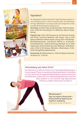 Weiterbildung zum halben Preis!?
Du möchtest bis zu 50% des Preises für ein Yoga Vidya Weiterbildungsse-
minar einsparen? Nutze die staatlichen Fördermöglichkeiten. Entscheidend
ist nicht, dass die von dir ausgesuchte Weiterbildung zu deinem momentanen
Berufsbild passt, sondern dass sie als Weiterbildungsmaßnahme durch den
Staat anerkannt ist. Auf zahlreiche Yoga Vidya Seminare
trifft dies zu. Nähere Informationen auf Seite 2!
47Yogalehrer Weiterbildung | Kursinformation
Wissenswert!
Yoga und moderne Wissenschaft –
Wissenschaftliche Begleitung der
Yogalehrer Ausbildung.
Interessanter Artikel auf Seite 42.
Anmeldeformular s. Seite 207. Info/Anmeldung Tel.: BM 05234/870, WW 02685/80020, NO 04426/9041610, AL 08361/925300
Tagesablauf
Der Tagesablauf folgt dem bewährten Yoga Vidya Seminarablauf. Je
nach Ausbildung gibt es kleinere Abweichungen. Die Workshops,
Vorträge, Meditationen und Yogastunden sind weitgehend auf das
jeweilige Weiterbildungsthema abgestimmt.
Anreisetag: 16:30 Uhr Yoga-Stunde (freiwillig); 18:00 Uhr Abend-
essen; 20:00 Uhr Seminarbeginn mit Meditation, Mantra Singen,
Vortrag.
Folgende Tage: 6:00-7:00 Pranayama (je nach Seminar freiwillig
oder Pflicht, manchmal Meditation oder Kriyas); 7:00–ca. 8:05
Satsang: Meditation, Mantra-Singen, Lesung; 8:05-11:00 Vortrag/-
Workshop/Yogastunde; 11:00 Brunch; Mithilfe ca. 45 Minuten;
Freizeit/Studienzeit; 14:00/14:30 Vortrag, Workshop; 16:15–18:00
Yogastunden, Unterrichtstechniken oder Workshop; 18:00 Abend-
essen; 20:00-21:00 Satsang: Meditation, Mantrasingen; 21:05-
22:00 Vortrag/Workshop/Studienzeit.
Seminarende: Bei Wochenenden ca. 14:00, bei längeren Seminaren
mit Brunch ca. 12:30 Uhr.
 