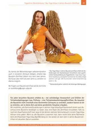 Anmeldeformular s. Seite 207. Info/Anmeldung Tel.: BM 05234/870, WW 02685/80020, NO 04426/9041610, AL 08361/925300
49Yogalehrer Weiterbildung | Das Yoga Vidya 2-Jahres-Baustein-Zertifikat
Du kannst die Weiterbildungen selbstverständlich
auch in kürzerem Zeitraum belegen, erhältst das
Baustein-Zertifikat jedoch erst nach zwei Jahren.
Die Kurse über mehr als zwei Jahre zu verteilen ist
ebenso möglich.
Bei Fragen zum Bausteinzertifikat wende dich bitte
an ausbildung@yoga-vidya.de
* Das Yoga Vidya 2-Jahres-Bausteinzertifikat erfüllt die An-
forderungen der Krankenkassen hinsichtlich einer qualifi-
zierten Fachausbildung als Yogalehrer/in: Yoga Vidya Yoga-
lehrer Ausbildung und staatlich-anerkannter Grundberuf (egal
welcher) und ggf. 200 Kursstunden Unterrichtserfahrung
(siehe S. 19).
** Rückwirkend gelten natürlich die bisherigen Bedingungen.
Für jeden besuchten Baustein erhältst du – bei vollständiger Anwesenheit und Erfüllen der
Teilnahmebedingungen bzw. Prüfung – eine Teilnahmebescheinigung/Zertifikat. Du brauchst
die Bausteine nicht innerhalb eines bestimmten Zeitraums zu erwerben, sondern kannst sie dir
so einteilen, wie es deine Zeit und deine persönliche Situation erlauben.
Wir empfehlen, alle Seminare/Ausbildungen in deinem Yoga Vidya Qualifikationsheft direkt nach Ab-
schluss eines Bausteins bestätigen zu lassen, bzw. eine Kopie des Zertifikats einzukleben. Falls du
noch kein Qualifikationsheft hast, lasse dir bei deinem nächsten Seminarbesuch in einem Yoga Vidya
Ashram eines geben. Wenn du alle Bausteine zusammen hast, dann reiche bitte deine Nachweise
beim Zertifikateteam Yoga Vidya Bad Meinberg ein. Sie werden dir dann dein 2-Jahres-Bausteinzer-
tifikat mit aktuellem Datum ausstellen.
 