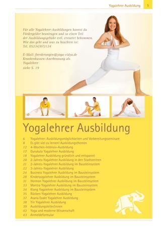 5Yogalehrer Ausbildung
Für alle Yogalehrer-Ausbildungen kannst du
Fördergelder beantragen und so einen Teil
der Ausbildungsgebühr evtl. erstattet bekommen.
Wie das geht und was zu beachten ist:
Tel. 05234/872124
E-Mail: foerderungen@yoga-vidya.de
Krankenkassen-Anerkennung als
Yogalehrer
siehe S. 19
Yogalehrer Ausbildung
6 Yogalehrer: Ausbildungsmöglichkeiten und Vorbereitungsseminare
8 Es gibt viel zu lernen! Ausbildungsthemen
12 4-Wochen-Intensiv-Ausbildung
17 Gurukula Yogalehrer Ausbildung
18 Yogalehrer Ausbildung gründlich und entspannt
20 2-Jahres-Yogalehrer Ausbildung in den Stadtzentren
21 2-Jahres-Yogalehrer Ausbildung im Bausteinsystem
22 3-Jahres-Yogalehrer Ausbildung
24 Business Yogalehrer Ausbildung im Bausteinsystem
28 Kinderyogalehrer Ausbildung im Bausteinsystem
31 Hormon Yogalehrer Ausbildung im Bausteinsystem
33 Mantra Yogalehrer Ausbildung im Bausteinsystem
34 Klang Yogalehrer Ausbildung im Bausteinsystem
35 Rücken-Yogalehrer Ausbildung
37 Asana Exakt Yogalehrer Ausbildung
38 Yin Yogalehrer Ausbildung
39 Ausbildungsleiter/innen
42 Yoga und moderne Wissenschaft
43 Anmeldeformular
 