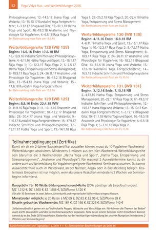 52
Kursinformationen und Tagesablauf: s. Seite 4 + 47; Seminarleiter-Beschreibungen ab Seite 90
Yoga Vidya Aus- und Weiterbildungen 2016
Philosophiesysteme; 12.-14.5.17 Jnana Yoga und
Vedanta; 13.-15.10.17 Kundalini Yoga Fortgeschrit-
tene; 1.-3.12.17 Bhagavad Gita; 19.-21.1.18 Hatha
Yoga und Sport; 16.-18.3.18 Anatomie und Phy-
siologie für Yogalehrer; 4.-6.5.18 Raja Yoga 1
Bei Ratenzahlung erste Rate am 15.9.16
Weiterbildungsreihe 128 (WB 128)
Beginn: 16.9.16 Ende: 17.6.18 BM
16.-18.9.16 Indische Schriften und Philosophiesys-
teme; 4.-6.11.16 Hatha Yoga und Sport; 13.-15.1.17
Raja Yoga 1; 10.-12.3.17 Raja Yoga 2; 5.-7.5.17
Hatha Yoga, Entspannung und Stress Management;
8.-10.9.17 Raja Yoga 3; 24.-26.11.17 Anatomie und
Physiologie für Yogalehrer; 16.-18.2.18 Bhagavad
Gita; 13.-15.4.18 Jnana Yoga und Vedanta; 15.-
17.6.18 Kundalini Yoga Fortgeschrittene
Bei Ratenzahlung erste Rate am 15.9.16
Weiterbildungsreihe 129 (WB 129)
Beginn: 9.9.16 Ende: 22.4.18 WW
9.-11.9.16 Raja Yoga 3; 11.-13.11.16 Anatomie und
Physiologie für Yogalehrer; 10.-12.2.17 Bhagavad
Gita; 28.-30.4.17 Jnana Yoga und Vedanta; 9.-
11.6.17 Kundalini Yoga Fortgeschrittene; 15.-17.9.17
Indische Schriften und Philosophiesysteme; 17.-
19.11.17 Hatha Yoga und Sport; 12.-14.1.18 Raja
Yoga 1; 23.-25.2.18 Raja Yoga 2; 20.-22.4.18 Hatha
Yoga, Entspannung und Stress Management
Bei Ratenzahlung erste Rate am 15.8.16
Weiterbildungsreihe 130 (WB 130)
Beginn: 4.11.16 Ende: 16.9.18 BM
4.-6.11.16 Hatha Yoga und Sport; 13.-15.1.17 Raja
Yoga 1; 10.-12.3.17 Raja Yoga 2; 5.-7.5.17 Hatha
Yoga, Entspannung und Stress Management; 8.-
10.9.17 Raja Yoga 3; 24.-26.11.17 Anatomie und
Physiologie für Yogalehrer; 16.-18.2.18 Bhagavad
Gita; 13.-15.4.18 Jnana Yoga und Vedanta; 15.-
17.6.18 Kundalini Yoga Fortgeschrittene; 14.-
16.9.18 Indische Schriften und Philosophiesysteme
Bei Ratenzahlung erste Rate am 15.10.16
Weiterbildungsreihe 131 (WB 131)
Beginn: 2.12.16 Ende: 7.10.18 NO
2.-4.12.16 Hatha Yoga, Entspannung und Stress
Management; 20.-22.1.17 Raja Yoga 3; 17.-19.3.17
Indische Schriften und Philosophiesysteme; 12.-
14.5.17 Jnana Yoga und Vedanta; 13.-15.10.17 Kun-
dalini Yoga Fortgeschrittene; 1.-3.12.17 Bhagavad
Gita; 19.-21.1.18 Hatha Yoga und Sport; 16.-18.3.18
Anatomie und Physiologie für Yogalehrer; 4.-6.5.18
Raja Yoga 1; 5.-7.10.18 Raja Yoga 2
Bei Ratenzahlung erste Rate am 15.11.16
Teilnahmebedingungen/Zertifikat
Damit wir dir ein 2-Jahres-Bausteinzertifikat ausstellen können, musst du 10 Yogalehrer-Wochenend-
Weiterbildungen absolvieren. Mindestens 8 müssen aus der 10er-Wochenend-Weiterbildungsreihe
sein (darunter die 3 Wochenenden „Hatha Yoga und Sport“, „Hatha Yoga, Entspannung und
Stressmanagement“, „Anatomie und Physiologie“). Für maximal 2 Ausweichtermine kannst du dir
andere auch als Weiterbildung für Yogalehrer geeignete Wochenend-Seminare aussuchen. Du kannst
Ausweichtermine auch im Westerwald, an der Nordsee, Allgäu oder in Bad Meinberg belegen. Kos-
tenloses Umbuchen ist nur möglich, wenn du unsere Rezeption mindestens 2 Wochen vor Seminar-
beginn informierst.
Kursgebühr für 10 Weiterbildungswochenend-Reihe (20% günstiger als Einzelbuchungen):
MZ 1.312 €, DZ 1.560 €, EZ 1.808 €, S/Z/Womo 1.120 €
Für alle 10 Seminare in zwei Jahren, Unterkunft und vegetarische Vollwertkost eingeschlossen.
Monatsraten möglich: je 20 Raten à MZ 69 €, DZ 82 €, EZ 95 €, S/Z/Womo 59 €
Einzeln gebuchtes Wochenende: MZ 164 €, DZ 195 €, EZ 226 €, S/Z/Womo 140 €
Selbstverständlich gehen wir auf individuelle Fragen, Wünsche und Vorschläge ein. Wir können die Themen bei Bedarf
auch leicht abwandeln und den Teilnehmerwünschen anpassen. Falls du an einem Seminar nicht teilnehmen kannst,
kannst du es bis Ende 2018 nachholen. Kostenlos nur bei rechtzeitiger Abmeldung bei unserer Rezeption (mindestens 2
Wochen vor Seminarbeginn)
 
