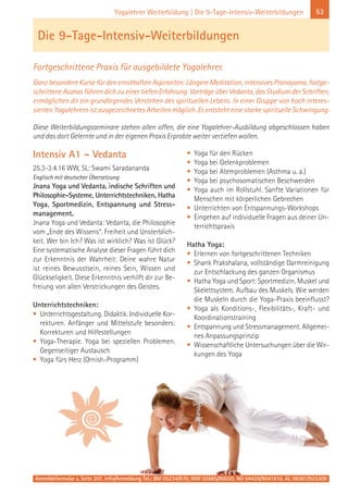 53Yogalehrer Weiterbildung | Die 9-Tage-Intensiv-Weiterbildungen
Intensiv A1 – Vedanta
25.3-3.4.16 WW, SL: Swami Saradananda
Englisch mit deutscher Übersetzung
Jnana Yoga und Vedanta, indische Schriften und
Philosophie-Systeme, Unterrichtstechniken, Hatha
Yoga, Sportmedizin, Entspannung und Stress-
management.
Jnana Yoga und Vedanta: Vedanta, die Philosophie
vom „Ende des Wissens“. Freiheit und Unsterblich-
keit. Wer bin Ich? Was ist wirklich? Was ist Glück?
Eine systematische Analyse dieser Fragen führt dich
zur Erkenntnis der Wahrheit: Deine wahre Natur
ist reines Bewusstsein, reines Sein, Wissen und
Glückseligkeit. Diese Erkenntnis verhilft dir zur Be-
freiung von allen Verstrickungen des Geistes.
Unterrichtstechniken:
• Unterrichtsgestaltung. Didaktik. Individuelle Kor-
rekturen. Anfänger und Mittelstufe besonders:
Korrekturen und Hilfestellungen
• Yoga-Therapie. Yoga bei speziellen Problemen.
Gegenseitiger Austausch
• Yoga fürs Herz (Ornish-Programm)
• Yoga für den Rücken
• Yoga bei Gelenkproblemen
• Yoga bei Atemproblemen (Asthma u. a.)
• Yoga bei psychosomatischen Beschwerden
• Yoga auch im Rollstuhl. Sanfte Variationen für
Menschen mit körperlichen Gebrechen
• Unterrichten von Entspannungs-Workshops
• Eingehen auf individuelle Fragen aus deiner Un-
terrichtspraxis
Hatha Yoga:
• Erlernen von fortgeschrittenen Techniken
• Shank Prakshalana, vollständige Darmreinigung
zur Entschlackung des ganzen Organismus
• Hatha Yoga und Sport: Sportmedizin. Muskel und
Skelettsystem. Aufbau des Muskels. Wie werden
die Muskeln durch die Yoga-Praxis beeinflusst?
• Yoga als Konditions-, Flexibilitäts-, Kraft- und
Koordinationstraining
• Entspannung und Stressmanagement. Allgemei-
nes Anpassungsprinzip
• Wissenschaftliche Untersuchungen über die Wir-
kungen des Yoga
Die 9-Tage-Intensiv-Weiterbildungen
Fortgeschrittene Praxis für ausgebildete Yogalehrer.
Ganz besondere Kurse für den ernsthaften Aspiranten: Längere Meditation, intensives Pranayama, fortge-
schrittene Asanas führen dich zu einer tiefen Erfahrung. Vorträge über Vedanta, das Studium der Schriften,
ermöglichen dir ein grundlegendes Verstehen des spirituellen Lebens. In einer Gruppe von hoch interes-
sierten Yogalehrern ist ausgezeichnetes Arbeiten möglich. Es entsteht eine starke spirituelle Schwingung.
Diese Weiterbildungsseminare stehen allen offen, die eine Yogalehrer-Ausbildung abgeschlossen haben
und das dort Gelernte und in der eigenen Praxis Erprobte weiter vertiefen wollen.
Anmeldeformular s. Seite 207. Info/Anmeldung Tel.: BM 05234/870, WW 02685/80020, NO 04426/9041610, AL 08361/925300
 