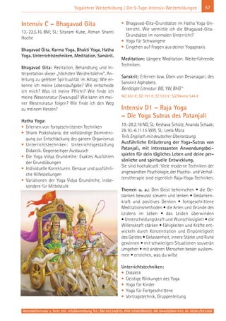 Anmeldeformular s. Seite 207. Info/Anmeldung Tel.: BM 05234/870, WW 02685/80020, NO 04426/9041610, AL 08361/925300
57Yogalehrer Weiterbildung | Die 9-Tage-Intensiv-Weiterbildungen
Intensiv C – Bhagavad Gita
13.-22.5.16 BM; SL: Sitaram Kube, Atman Shanti
Hoche
Bhagavad Gita, Karma Yoga, Bhakti Yoga, Hatha
Yoga. Unterrichtstechniken, Meditation, Sanskrit.
Bhagavad Gita: Rezitation, Behandlung und In-
terpretation dieser „höchsten Weisheitslehre“. An-
leitung zu gelebter Spiritualität im Alltag: Wie er-
kenne ich meine Lebensaufgabe? Wie entscheide
ich mich? Was ist meine Pflicht? Wie finde ich
meine Wesensnatur (Swarupa)? Wie kann ich mei-
ner Wesensnatur folgen? Wie finde ich den Weg
zu meinem Herzen?
Hatha Yoga:
• Erlernen von fortgeschrittenen Techniken
• Shank Prakshalana, die vollständige Darmreini-
gung zur Entschlackung des ganzen Organismus
• Unterrichtstechniken: Unterrichtsgestaltung
Didaktik. Gegenseitiger Austausch
• Die Yoga Vidya Grundreihe: Exaktes Ausführen
der Grundübungen
• Individuelle Korrekturen. Genaue und ausführli-
che Hilfestellungen
• Variationen der Yoga Vidya Grundreihe, insbe-
sondere für Mittelstufe
• Bhagavad-Gita-Grundsätze im Hatha Yoga Un-
terricht. Wie vermittle ich die Bhagavad-Gita-
Grundsätze im normalen Unterricht?
• Yoga für Schwangere
• Eingehen auf Fragen aus deiner Yogapraxis
Meditation: Längere Meditation. Weiterführende
Techniken.
Sanskrit: Erlernen bzw. Üben von Devanagari, des
Sanskrit Alphabets.
Benötigte Literatur: BG, YW, BhG*
MZ 653 €; DZ 791 €; EZ 933 €; S/Z/Womo 544 €
Intensiv D1 – Raja Yoga
– Die Yoga Sutras des Patanjali
19.-28.2.16 NO, SL: Keshava Schütz, Ananda Schaak;
28.10.-6.11.15 WW, SL: Leela Mata
Teils Englisch mit deutscher Übersetzung
Ausführliche Erläuterung der Yoga-Sutras von
Patanjali, mit interessanten Anwendungsbei-
spielen für dein tägliches Leben und deine per-
sönliche und spirituelle Entwicklung.
Sie sind hochaktuell: Viele moderne Techniken der
angewandten Psychologie, der Psycho- und Verhal-
tenstherapie sind eigentlich Raja-Yoga-Techniken.
Themen u. a.: Den Geist beherrschen • die Ge-
danken bewusst steuern und lenken • Gedanken-
kraft und positives Denken • fortgeschrittene
Meditationsmethoden • die Arten und Gründe des
Leidens im Leben • das Leiden überwinden
• Unterscheidungskraft und Wunschlosigkeit • die
Willenskraft stärken • Fähigkeiten und Kräfte ent-
wickeln durch Konzentration und Einpünktigkeit
des Geistes • Gelassenheit, innere Stärke und Ruhe
gewinnen • mit schwierigen Situationen souverän
umgehen • mit anderen Menschen besser auskom-
men • erreichen, was du willst
Unterrichtstechniken:
• Didaktik
• Geistige Wirkungen des Yoga
• Yoga für Kinder
• Yoga für Fortgeschrittene
• Vortragstechnik, Gruppenleitung
 