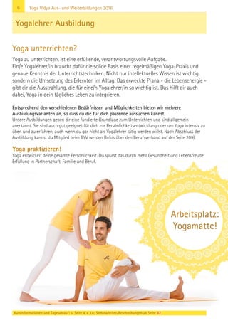 6
Kursinformationen und Tagesablauf: s. Seite 4 + 14; Seminarleiter-Beschreibungen ab Seite 37
Yoga Vidya Aus- und Weiterbildungen 2016
Entsprechend den verschiedenen Bedürfnissen und Möglichkeiten bieten wir mehrere
Ausbildungsvarianten an, so dass du die für dich passende aussuchen kannst.
Unsere Ausbildungen geben dir eine fundierte Grundlage zum Unterrichten und sind allgemein
anerkannt. Sie sind auch gut geeignet für dich zur Persönlichkeitsentwicklung oder um Yoga intensiv zu
üben und zu erfahren, auch wenn du gar nicht als Yogalehrer tätig werden willst. Nach Abschluss der
Ausbildung kannst du Mitglied beim BYV werden (Infos über den Berufsverband auf der Seite 209).
Yoga praktizieren!
Yoga entwickelt deine gesamte Persönlichkeit. Du spürst das durch mehr Gesundheit und Lebensfreude,
Erfüllung in Partnerschaft, Familie und Beruf.
Yogalehrer Ausbildung
Yoga unterrichten?
Yoga zu unterrichten, ist eine erfüllende, verantwortungsvolle Aufgabe.
Ein/e Yogalehrer/in braucht dafür die solide Basis einer regelmäßigen Yoga-Praxis und
genaue Kenntnis der Unterrichtstechniken. Nicht nur intellektuelles Wissen ist wichtig,
sondern die Umsetzung des Erlernten im Alltag. Das erweckte Prana - die Lebensenergie -
gibt dir die Ausstrahlung, die für eine/n Yogalehrer/in so wichtig ist. Das hilft dir auch
dabei, Yoga in dein tägliches Leben zu integrieren.
Arbeitsplatz:
Yogamatte!
 