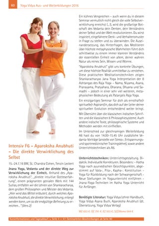 60
Kursinformationen und Tagesablauf: s. Seite 4 + 47; Seminarleiter-Beschreibungen ab Seite 90
Yoga Vidya Aus- und Weiterbildungen 2016
Intensiv F6 - Aparoksha Anubhuti
- Die direkte Verwirklichung des
Selbst
15.-24.7.16 BM, SL: Chandra Cohen, Tenzin Leckert
Jnana Yoga, Vedanta und der direkte Weg zur
Verwirklichung der Einheit. Anhand des „Apa-
roksha Anubhuti“, „direkte intuitive Gotteserfah-
rung“, einem prägnanten genialen Werk mit 144
Sutras, entfalten wir die Lehren von Shankaracharya,
dem großen Philosophen und Meister des Vedanta.
„Hier wird das Mittel erläutert, durch welches Apa-
rokshaAnubhuti,diedirekteVerwirklichung,erlangt
werden kann, um so die endgültige Befreiung zu er-
reichen…“ (Vers 2)
Ein kühnes Versprechen – auch wenn du in diesem
Seminar vermutlich nicht gleich die volle Selbstver-
wirklichung erreichst (...!), wird die großartige Bot-
schaft des Vedanta dein Denken, dein Verständnis
deiner Selbst und der Welt revolutionieren. Du wirst
inspiriert, eingefahrene Denk- und Verhaltensmuster
in Frage zu stellen und zu überwinden. Die Ausei-
nandersetzung, das Hinterfragen, das Meditieren
über höchste metaphysische Wahrheiten führt dich
schrittweise zu einem immer klareren Verständnis
der essentiellen Einheit von allem, deiner wahren
Natur als reines Sein, Wissen und Wonne.
“Aparoksha Anubhuti” gibt uns konkrete Übungen,
um diese höchste Realität unmittelbar zu verstehen.
Diese praktischen Meditationstechniken zeigen
Shankaracharyas Jana Yoga Interpretation der 8
Ashtangas des Raja Yoga – Nama, Niyama, Asana,
Pranayama, Pratyahara, Dharana, Dhyana und Sa-
madhi – jedoch in einer sehr viel weiteren, meta-
physischen Bedeutung als Patanjalis Raja Yoga.
Ein einzigartiges Seminar für dich als ernsthafte/r
spirituelle/r Aspirant/in, das dich auf der Leiter deiner
spirituellen Evolution entscheidend weiter bringt.
Mit Übersicht über die klassischen indischen Schrif-
ten und die klassischen 6 Philosophiesysteme. Auch
andere indische Texte, philosophische Systeme und
Methoden werden mit einfließen.
Im Unterschied zur gleichnamigen Weiterbildung
A6 hast du von 14.00-15.45 Uhr zusätzliche Ve-
danta-Vorträge (anstelle von Stress-, Entspannungs-
und sportmedizinischer Trainingslehre), sowie andere
Unterrichtstechniken als A6.
Unterrichtstechniken: Unterrichtsgestaltung. Di-
daktik. Individuelle Korrekturen. Besonders: - Hatha
Yoga nach ayurvedischen Gesichtspunkten, abge-
stimmt auf Vata-, Pita-, Kapha-: Konstitution -
Yoga für Rückbildung nach der Schwangerschaft -
Neue Stellungen im Yogaunterricht einführen -
Jnana-Yoga-Techniken im Hatha Yoga Unterricht
für Anfänger.
Benötigte Literatur: Yoga Vidya Lehrer Handbuch,
Yoga Vidya Asana Buch, Aparoksha Anubhuti (dt.
Übersetzung, Yoga Vidya Verlag)
MZ 653 €; DZ 791 €; EZ 933 €; S/Z/Womo 544 €
 