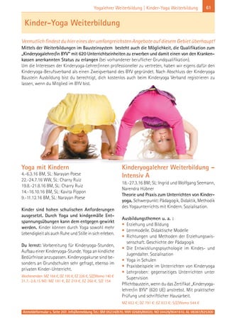 Anmeldeformular s. Seite 207. Info/Anmeldung Tel.: BM 05234/870, WW 02685/80020, NO 04426/9041610, AL 08361/925300
61Yogalehrer Weiterbildung | Kinder-Yoga Weiterbildung
Yoga mit Kindern
4.-6.3.16 BM, SL: Narayan Poese
22.-24.7.16 WW, SL: Charry Ruiz
19.8.-21.8.16 BM, SL: Charry Ruiz
14.-16.10.16 BM, SL: Kavita Pippon
9.-11.12.16 BM, SL: Narayan Poese
Kinder sind hohen schulischen Anforderungen
ausgesetzt. Durch Yoga und kindgemäße Ent-
spannungsübungen kann dem entgegen gewirkt
werden. Kinder können durch Yoga sowohl mehr
Lebendigkeit als auch Ruhe und Stille in sich erleben.
Du lernst: Vorbereitung für Kinderyoga-Stunden,
Aufbau einer Kinderyoga-Stunde. Yoga an kindliche
Bedürfnisse anzupassen. Kinderyogakurse sind be-
sonders an Grundschulen sehr gefragt, ebenso im
privaten Kinder-Unterricht.
Wochenenden: MZ 164 €, DZ 195 €, EZ 226 €, S/Z/Womo 140 €
31.7.-2.8.15 NO: MZ 181 €, DZ 219 €, EZ 260 €, S/Z 154
Kinderyogalehrer Weiterbildung –
Intensiv A
18.-27.3.16 BM; SL: Ingrid und Wolfgang Seemann,
Narendra Hübner
Theorie und Praxis zum Unterrichten von Kinder-
yoga. Schwerpunkt: Pädagogik, Didaktik, Methodik
des Yogaunterrichts mit Kindern. Sozialisation.
Ausbildungsthemen u. a. :
• Erziehung und Bildung
• Lernmodelle. Didaktische Modelle
• Richtungen und Methoden der Erziehungswis-
senschaft. Geschichte der Pädagogik
• Die Entwicklungspsychologie im Kindes- und
Jugendalter. Sozialisation
• Yoga in Schulen
• Praxisbeispiele im Unterrichten von Kinderyoga
• Lehrproben: gegenseitiges Unterrichten unter
Supervision
Pflichtbaustein, wenn du das Zertifikat „Kinderyoga-
lehrer/in BYV“ (620 UE) anstrebst. Mit praktischer
Prüfung und schriftlicher Hausarbeit.
MZ 653 €; DZ 791 €; EZ 933 €; S/Z/Womo 544 €
Kinder-Yoga Weiterbildung
Vermutlich findest du hier eines der umfangreichsten Angebote auf diesem Gebiet überhaupt!
Mittels der Weiterbildungen im Bausteinsystem besteht auch die Möglichkeit, die Qualifikation zum
„Kinderyogalehrer/in BYV“ mit 620 Unterrichtseinheiten zu erwerben und damit einen von den Kranken-
kassen anerkannten Status zu erlangen (bei vorhandener beruflicher Grundqualifikation).
Um die Interessen der Kinderyoga-Lehrer/innen professioneller zu vertreten, haben wir eigens dafür den
Kinderyoga-Berufsverband als einen Zweigverband des BYV gegründet. Nach Abschluss der Kinderyoga
Baustein Ausbildung bist du berechtigt, dich kostenlos auch beim Kinderyoga Verband registrieren zu
lassen, wenn du Mitglied im BYV bist.
 