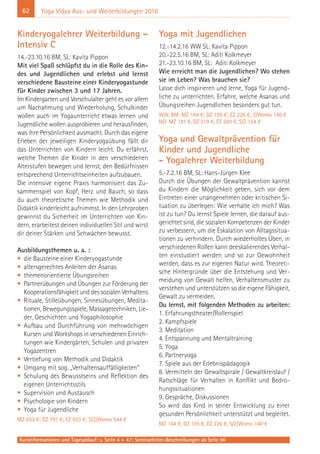 62
Kursinformationen und Tagesablauf: s. Seite 4 + 47; Seminarleiter-Beschreibungen ab Seite 90
Yoga Vidya Aus- und Weiterbildungen 2016
Kinderyogalehrer Weiterbildung –
Intensiv C
14.-23.10.16 BM, SL: Kavita Pippon
Mit viel Spaß schlüpfst du in die Rolle des Kin-
des und Jugendlichen und erlebst und lernst
verschiedene Bausteine einer Kinderyogastunde
für Kinder zwischen 3 und 17 Jahren.
Im Kindergarten und Vorschulalter geht es vor allem
um Nachahmung und Wiederholung, Schulkinder
wollen auch im Yogaunterricht etwas lernen und
Jugendliche wollen ausprobieren und herausfinden,
was ihre Persönlichkeit ausmacht. Durch das eigene
Erleben der jeweiligen Kinderyogaübung fällt dir
das Unterrichten von Kindern leicht. Du erfährst,
welche Themen die Kinder in den verschiedenen
Alterstufen bewegen und lernst, den Bedürfnissen
entsprechend Unterrichtseinheiten aufzubauen.
Die intensive eigene Praxis harmonisiert das Zu-
sammenspiel von Kopf, Herz und Bauch, so dass
du auch theoretische Themen wie Methodik und
Didaktik kinderleicht aufnimmst. In den Lehrproben
gewinnst du Sicherheit im Unterrichten von Kin-
dern, erarbeitest deinen individuellen Stil und wirst
dir deiner Stärken und Schwächen bewusst.
Ausbildungsthemen u. a. :
• die Bausteine einer Kinderyogastunde
• altersgerechtes Anleiten der Asanas
• themenorientierte Übungsreihen
• Partnerübungen und Übungen zur Förderung der
Kooperationsfähigkeit und des sozialen Verhaltens
• Rituale, Stilleübungen, Sinnesübungen, Medita-
tionen, Bewegungsspiele, Massagetechniken, Lie-
der, Geschichten und Yogaphilosophie
• Aufbau und Durchführung von mehrwöchigen
Kursen und Workshops in verschiedenen Einrich-
tungen wie Kindergärten, Schulen und privaten
Yogazentren
• Vertiefung von Methodik und Didaktik
• Umgang mit sog. „Verhaltensauffälligkeiten“
• Schulung des Bewusstseins und Reflektion des
eigenen Unterrichtsstils
• Supervision und Austausch
• Psychologie von Kindern
• Yoga für Jugendliche
MZ 653 €; DZ 791 €; EZ 933 €; S/Z/Womo 544 €
Yoga mit Jugendlichen
12.-14.2.16 WW SL: Kavita Pippon
20.-22.5.16 BM, SL: Aditi Kolkmeyer
21.-23.10.16 BM, SL: Aditi Kolkmeyer
Wie erreicht man die Jugendlichen? Wo stehen
sie im Leben? Was brauchen sie?
Lasse dich inspirieren und lerne, Yoga für Jugend-
liche zu unterrichten. Erfahre, welche Asanas und
Übungsreihen Jugendlichen besonders gut tun.
WW, BM: MZ 164 €; DZ 195 €; EZ 226 €; Z/Womo 140 €
NO: MZ 181 €, DZ 219 €, EZ 260 €, S/Z 154 €
Yoga und Gewaltprävention für
Kinder und Jugendliche
- Yogalehrer Weiterbildung
5.-7.2.16 BM, SL: Hans-Jürgen Klee
Durch die Übungen der Gewaltprävention kannst
du Kindern die Möglichkeit geben, sich vor dem
Eintreten einer unangenehmen oder kritischen Si-
tuation zu überlegen: Wie verhalte ich mich? Was
ist zu tun? Du lernst Spiele lernen, die darauf aus-
gerichtet sind, die sozialen Kompetenzen der Kinder
zu verbessern, um die Eskalation von Alltagssitua-
tionen zu verhindern. Durch wiederholtes Üben, in
verschiedenen Rollen kann deeskalierendes Verhal-
ten einstudiert werden und so zur Gewohnheit
werden, dass es zur eigenen Natur wird. Theoreti-
sche Hintergründe über die Entstehung und Ver-
meidung von Gewalt helfen, Verhaltensmuster zu
verstehen und unterstützen so die eigene Fähigkeit,
Gewalt zu vermeiden.
Du lernst, mit folgenden Methoden zu arbeiten:
1. Erfahrungstheater/Rollenspiel
2. Kampfspiele
3. Meditation
4. Entspannung und Mentaltraining
5. Yoga
6. Partneryoga
7. Spiele aus der Erlebnispädagogik
8. Vermitteln der Gewaltspirale / Gewaltkreislauf /
Ratschläge für Verhalten in Konflikt und Bedro-
hungssituationen
9. Gespräche, Diskussionen
So wird das Kind in seiner Entwicklung zu einer
gesunden Persönlichkeit unterstützt und begleitet.
MZ 164 €, DZ 195 €, EZ 226 €, S/Z/Womo 140 €
 