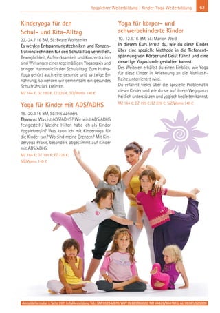 63Yogalehrer Weiterbildung | Kinder-Yoga Weiterbildung
Anmeldeformular s. Seite 207. Info/Anmeldung Tel.: BM 05234/870, WW 02685/80020, NO 04426/9041610, AL 08361/925300
Kinderyoga für den
Schul- und Kita-Alltag
22.-24.7.16 BM, SL: Beate Wolfsteller
Es werden Entspannungstechniken und Konzen-
trationstechniken für den Schulalltag vermittelt.
Beweglichkeit, Aufmerksamkeit und Konzentration
sind Wirkungen einer regelmäßigen Yogapraxis und
bringen Harmonie in den Schulalltag. Zum Hatha-
Yoga gehört auch eine gesunde und sattwige Er-
nährung; so werden wir gemeinsam ein gesundes
Schulfrühstück kreieren.
MZ 164 €, DZ 195 €, EZ 226 €, S/Z/Womo 140 €
Yoga für Kinder mit ADS/ADHS
18.-20.3.16 BM, SL: Iris Zanders
Themen: Was ist ADS/ADHS? Wie wird ADS/ADHS
festgestellt? Welche Hilfen habe ich als Kinder
Yogalehrer/in? Was kann ich mit Kinderyoga für
die Kinder tun? Wo sind meine Grenzen? Mit Kin-
deryoga Praxis, besonders abgestimmt auf Kinder
mit ADS/ADHS.
MZ 164 €; DZ 195 €; EZ 226 €;
S/Z/Womo 140 €
Yoga für körper- und
schwerbehinderte Kinder
10.-12.6.16 BM, SL: Marion Weiß
In diesem Kurs lernst du, wie du diese Kinder
über eine spezielle Methode in die Tiefenent-
spannung von Körper und Geist führst und eine
derartige Yogastunde gestalten kannst.
Des Weiteren erhältst du einen Einblick, wie Yoga
für diese Kinder in Anlehnung an die Rishikesh-
Reihe unterrichtet wird.
Du erfährst vieles über die spezielle Problematik
dieser Kinder und wie du sie auf ihrem Weg ganz-
heitlich unterstützen und yogisch begleiten kannst.
MZ 164 €; DZ 195 €; EZ 226 €; S/Z/Womo 140 €
 