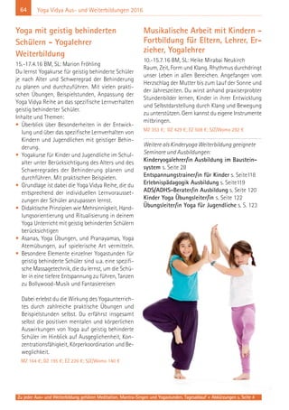 64
Zu jeder Aus- und Weiterbildung gehören Meditation, Mantra-Singen und Yogastunden. Tagesablauf + Abkürzungen s. Seite 4
Yoga Vidya Aus- und Weiterbildungen 2016
Yoga mit geistig behinderten
Schülern - Yogalehrer
Weiterbildung
15.-17.4.16 BM, SL: Marion Fröhling
Du lernst Yogakurse für geistig behinderte Schüler
je nach Alter und Schweregrad der Behinderung
zu planen und durchzuführen. Mit vielen prakti-
schen Übungen, Beispielstunden, Anpassung der
Yoga Vidya Reihe an das spezifische Lernverhalten
geistig behinderter Schüler.
Inhalte und Themen:
• Überblick über Besonderheiten in der Entwick-
lung und über das spezifische Lernverhalten von
Kindern und Jugendlichen mit geistiger Behin-
derung.
• Yogakurse für Kinder und Jugendliche im Schul-
alter unter Berücksichtigung des Alters und des
Schweregrades der Behinderung planen und
durchführen. Mit praktischen Beispielen.
• Grundlage ist dabei die Yoga Vidya Reihe, die du
entsprechend der individuellen Lernvorausset-
zungen der Schüler anzupassen lernst.
• Didaktische Prinzipien wie Mehrsinnigkeit, Hand-
lungsorientierung und Ritualisierung in deinem
Yoga Unterricht mit geistig behinderten Schülern
berücksichtigen
• Asanas, Yoga Übungen, und Pranayamas, Yoga
Atemübungen, auf spielerische Art vermitteln.
• Besondere Elemente einzelner Yogastunden für
geistig behinderte Schüler sind u.a. eine spezifi-
sche Massagetechnik, die du lernst, um die Schü-
ler in eine tiefere Entspannung zu führen, Tanzen
zu Bollywood-Musik und Fantasiereisen
Dabei erlebst du die Wirkung des Yogaunterrich-
tes durch zahlreiche praktische Übungen und
Beispielstunden selbst. Du erfährst insgesamt
selbst die positiven mentalen und körperlichen
Auswirkungen von Yoga auf geistig behinderte
Schüler im Hinblick auf Ausgeglichenheit, Kon-
zentrationsfähigkeit, Körperkoordination und Be-
weglichkeit.
MZ 164 €; DZ 195 €; EZ 226 €; S/Z/Womo 140 €
Musikalische Arbeit mit Kindern -
Fortbildung für Eltern, Lehrer, Er-
zieher, Yogalehrer
10.-15.7.16 BM, SL: Heike Mirabai Neukirch
Raum, Zeit, Form und Klang. Rhythmus durchdringt
unser Leben in allen Bereichen. Angefangen vom
Herzschlag der Mutter bis zum Lauf der Sonne und
der Jahreszeiten. Du wirst anhand praxiserprobter
Stundenbilder lernen, Kinder in ihrer Entwicklung
und Selbstdarstellung durch Klang und Bewegung
zu unterstützen. Gern kannst du eigene Instrumente
mitbringen.
MZ 353 €; DZ 429 €; EZ 508 €; S/Z/Womo 292 €
Weitere als Kinderyoga Weiterbildung geeignete
Seminare und Ausbildungen:
Kinderyogalehrer/in Ausbildung im Baustein-
system s. Seite 28
Entspannungstrainer/in für Kinder s. Seite118
Erlebnispädagogik Ausbildung s. Seite119
ADS/ADHS-Berater/in Ausbildung s. Seite 120
Kinder Yoga Übungsleiter/in s. Seite 122
Übungsleiter/in Yoga für Jugendliche s. S. 123
 