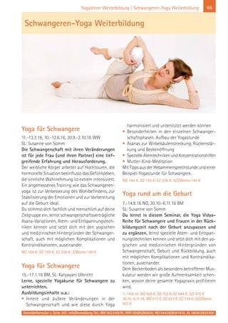 65Yogalehrer Weiterbildung | Schwangeren-Yoga Weiterbildung
Yoga für Schwangere
11.-13.3.16, 10.-12.6.16, 30.9.-2.10.16 WW
SL: Susanne von Somm
Die Schwangerschaft mit ihren Veränderungen
ist für jede Frau (und ihren Partner) eine tief-
greifende Erfahrung und Herausforderung.
Der weibliche Körper arbeitet auf Hochtouren, die
hormonelle Situation beeinflusst das Gefühlsleben,
die sinnliche Wahrnehmung ist extrem intensiviert.
Ein angemessenes Training wie das Schwangeren-
yoga ist zur Verbesserung des Wohlbefindens, zur
Stabilisierung der Emotionen und zur Vorbereitung
auf die Geburt ideal.
Du stimmst dich fachlich und menschlich auf deine
Zielgruppe ein, lernst schwangerschaftsverträgliche
Asana-Variationen, Atem- und Entspannungstech-
niken kennen und setzt dich mit den yogischen
und medizinischen Hintergründen der Schwanger-
schaft, auch mit möglichen Komplikationen und
Kontraindikationen, auseinander.
MZ 164 €; DZ 195 €; EZ 226 €; Z/Womo 140 €
Yoga für Schwangere
15.-17.1.16 BM, SL: Katyayani Ulbricht
Lerne, spezielle Yogakurse für Schwangere zu
unterrichten.
Ausbildungsinhalte u.a.:
• Innere und äußere Veränderungen in der
Schwangerschaft und wie diese durch Yoga
harmonisiert und unterstützt werden können
• Besonderheiten in den einzelnen Schwanger-
schaftsphasen. Aufbau der Yogastunde
• Asanas zur Wirbelsäulenstreckung, Rückenstär-
kung und Beckenöffnung
• Spezielle Atemtechniken und Konzentrationshilfen
• Mutter-Kind-Meditation
Mit Tipps aus der Hebammensprechstunde und einer
Beispiel-Yogastunde für Schwangere.
MZ 164 €; DZ 195 €; EZ 226 €; S/Z/Womo 140 €
Yoga rund um die Geburt
7.-14.8.16 NO, 30.10.-6.11.16 BM
SL: Susanne von Somm
Du lernst in diesem Seminar, die Yoga Vidya-
Reihe für Schwangere und Frauen in der Rück-
bildungszeit nach der Geburt anzupassen und
zu ergänzen, lernst spezielle Atem- und Entspan-
nungstechniken kennen und setzt dich mit den yo-
gischen und medizinischen Hintergründen von
Schwangerschaft, Geburt und Rückbildung, auch
mit möglichen Komplikationen und Kontraindika-
tionen, auseinander.
Dem Beckenboden als besonders betroffener Mus-
kulatur werden wir große Aufmerksamkeit schen-
ken, wovon deine gesamte Yogapraxis profitieren
wird.
7.-14.8.16: MZ 569 €; DZ 702 €; EZ 844 €; S/Z 475 €
30.10.-6.11.16: MZ 517 €; DZ 623 €; EZ 734 €; S/Z/Womo
433 €
Anmeldeformular s. Seite 207. Info/Anmeldung Tel.: BM 05234/870, WW 02685/80020, NO 04426/9041610, AL 08361/925300
Schwangeren-Yoga Weiterbildung
 