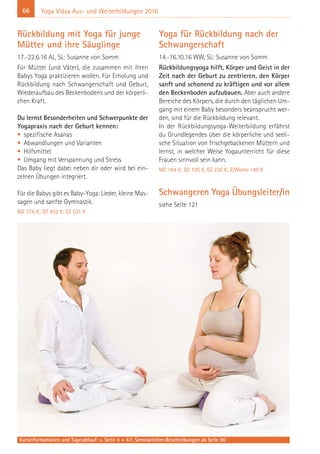 66 Yoga Vidya Aus- und Weiterbildungen 2016
Rückbildung mit Yoga für junge
Mütter und ihre Säuglinge
17.-22.6.16 AL, SL: Susanne von Somm
Für Mütter (und Väter), die zusammen mit ihren
Babys Yoga praktizieren wollen. Für Erholung und
Rückbildung nach Schwangerschaft und Geburt,
Wiederaufbau des Beckenbodens und der körperli-
chen Kraft.
Du lernst Besonderheiten und Schwerpunkte der
Yogapraxis nach der Geburt kennen:
• spezifische Asanas
• Abwandlungen und Varianten
• Hilfsmittel
• Umgang mit Verspannung und Stress
Das Baby liegt dabei neben dir oder wird bei ein-
zelnen Übungen integriert.
Für die Babys gibt es Baby-Yoga: Lieder, kleine Mas-
sagen und sanfte Gymnastik.
MZ 376 €; DZ 452 €; EZ 531 €
Yoga für Rückbildung nach der
Schwangerschaft
14.-16.10.16 WW, SL: Susanne von Somm
Rückbildungsyoga hilft, Körper und Geist in der
Zeit nach der Geburt zu zentrieren, den Körper
sanft und schonend zu kräftigen und vor allem
den Beckenboden aufzubauen. Aber auch andere
Bereiche des Körpers, die durch den täglichen Um-
gang mit einem Baby besonders beansprucht wer-
den, sind für die Rückbildung relevant.
In der Rückbildungsyoga-Weiterbildung erfährst
du Grundlegendes über die körperliche und seeli-
sche Situation von frischgebackenen Müttern und
lernst, in welcher Weise Yogaunterricht für diese
Frauen sinnvoll sein kann.
MZ 164 €; DZ 195 €, EZ 226 €, Z/Womo 140 €
Schwangeren Yoga Übungsleiter/in
siehe Seite 121
Kursinformationen und Tagesablauf: s. Seite 4 + 47; Seminarleiter-Beschreibungen ab Seite 90
 