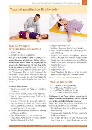 Anmeldeformular s. Seite 207. Info/Anmeldung Tel.: BM 05234/870, WW 02685/80020, NO 04426/9041610, AL 08361/925300
67Yogalehrer Weiterbildung | Yoga bei spezifischen Beschwerden
Yoga für Menschen
mit besonderen Beschwerden
31.7.-7.8.16 BM
SL: Sukadev Bretz und Sarada Serra
Was gilt es zu beachten, wenn Yogaschüler be-
sondere Probleme wie Gelenk-, Rücken-, Atem-
Beschwerden haben, wenn sie körperliche Be-
sonderheiten haben oder die normale Yoga Vidya
Reihe nicht beherrschen? Wertvolle Tipps für ge-
mischte Gruppen, für spezialisierte Gruppen sowie
für Privatstunden. Gibt ein tiefes Verständnis für
Gesundheit, Umgang mit Krankheit und Heilung.
Mit vielen Übungen, die über das in der Yoga Vidya
Ausbildung Gelernte hinausgehen und darauf auf-
bauen.
Du lernst insbesondere:
• Die Grundprinzipien für „Yoga bei besonderen
Problemen“
• Yoga für den Rücken, unspezifische Probleme
• Yoga bei Nackenproblemen und Probleme des
oberen Rückens
• Yoga bei Problemen des Lenden/Kreuzbereichs
• Yoga bei Bandscheibenvorfall, Scheuermann,
Morbus Bechterew, künstliche Versteifungen,
Ischialgie, Arthrose, Hexenschuss
• Yoga bei Gelenkproblemen: Arthritis und Arthrose;
bei Rheuma und Gicht
• Yoga bei Problemen der einzelnen Gelenke:
Finger, Hand, Karpaltunnel-Syndrom, Ellbogen,
Schulter, Hüfgelenk, Knie, Fuß
• Yoga bei Schlafstörungen
• Kopfweh: Spannungskopfschmerz, Migräne
• Yoga bei Beschwerden des Atmungssystems,
speziell Asthma
• Yoga fürs Herz: Yoga bei Bluthochdruck, Arterio-
sklerose, Krampfadern, anderen Herzproblemen
• Yoga bei Beschwerden des Nervensystems: Multiple
Sklerose, Parkinson, Schlaganfall, Altersdemenz
• Yoga für Behinderte
• Yoga im Rollstuhl
• Yoga mit Senioren
• Yoga Vidya Reihe für Menschen, die sich nicht
selbständig hinlegen und aufstehen können
MZ 517 €; DZ 623 €; EZ 734 €; S/Z/Womo 433 €
Yoga für den Rücken
29.-31.1.16 BM, SL: Niranjan Klepel
15.-17.7.16 AL, SL: Wolfgang Kessler
12.-14.8.16 WW, SL: Wolfgang Kessler
25.-27.11.16 BM, SL: Wolfgang Kessler
Rückengerechtes Yoga verlangt einerseits ein
theoretisches Grundverständnis für das Problem
und andererseits Einfühlungsvermögen.
Beides wird durch das praktische Anwenden und
Erlernen dieser Kenntnisse vermittelt:
• Die häufigsten Ursachen und Symptome für Rü-
ckenprobleme
• Anpassung der Yoga Vidya Reihe an spezifische
Rückenbeschwerden
• Was fördert die Prävention und evtl. Besserung
bzw. Heilung welcher Art von Rückenbeschwerden
Yoga bei spezifischen Beschwerden
 