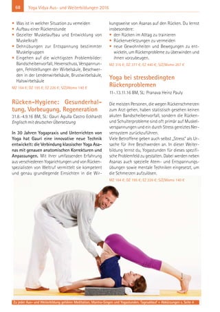 68 Yoga Vidya Aus- und Weiterbildungen 2016
• Was ist in welcher Situation zu vemeiden
• Aufbau einer Rückenstunde
• Gezielter Muskelaufbau und Entwicklung von
Muskelkraft
• Dehnübungen zur Entspannung bestimmter
Muskelgruppen
• Eingehen auf die wichtigsten Problembilder:
Bandscheibenvorfall, Hexenschuss, Verspannun-
gen, Fehlstellungen der Wirbelsäule, Beschwer-
den in der Lendenwirbelsäule, Brustwirbelsäule,
Halswirbelsäule
MZ 164 €; DZ 195 €; EZ 226 €; S/Z/Womo 140 €
Rücken-Hygiene: Gesunderhal-
tung, Vorbeugung, Regeneration
31.8.-4.9.16 BM, SL: Gauri Agulla Castro Eckhardt
Englisch mit deutscher Übersetzung
In 30 Jahren Yogapraxis und Unterrichten von
Yoga hat Gauri eine innovative neue Technik
entwickelt: die Verbindung klassischer Yoga Asa-
nas mit genauen anatomischen Korrekturen und
Anpassungen. Mit ihrer umfassenden Erfahrung
aus verschiedenen Yogarichtungen und von Rücken-
spezialisten von Weltruf vermittelt sie kompetent
und genau grundlegende Einsichten in die Wir-
kungsweise von Asanas auf den Rücken. Du lernst
insbesondere:
• den Rücken im Alltag zu trainieren
• Rückenverletzungen zu vermeiden
• neue Gewohnheiten und Bewegungen zu ent-
wickeln, um Rückenprobleme zu überwinden und
ihnen vorzubeugen.
MZ 316 €; DZ 377 €; EZ 440 €; S/Z/Womo 267 €
Yoga bei stressbedingten
Rückenproblemen
11-.13.11.16 BM, SL: Pranava Heinz Pauly
Die meisten Personen, die wegen Rückenschmerzen
zum Arzt gehen, haben statistisch gesehen keinen
akuten Bandscheibenvorfall, sondern die Rücken-
und Schulterprobleme sind oft primär auf Muskel-
verspannungen und ein durch Stress gereiztes Ner-
vensystem zurückzuführen.
Viele Betroffene geben auch selbst „Stress“ als Ur-
sache für ihre Beschwerden an. In dieser Weiter-
bildung lernst du, Yogastunden für dieses spezifi-
sche Problemfeld zu gestalten. Dabei werden neben
Asanas auch spezielle Atem- und Entspannungs-
übungen sowie mentale Techniken eingesetzt, um
die Schmerzen aufzulösen.
MZ 164 €; DZ 195 €; EZ 226 €; S/Z/Womo 140 €
Zu jeder Aus- und Weiterbildung gehören Meditation, Mantra-Singen und Yogastunden. Tagesablauf + Abkürzungen s. Seite 4
 