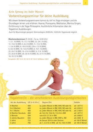 7Yogalehrer Ausbildung | Ausbildungsmöglichkeiten und Vorbereitungsseminare
Kein Sprung ins kalte Wasser:
Vorbereitungsseminar für deine Ausbildung
Mit diesen Vorbereitungsseminaren kannst du tief ins Yoga einsteigen und die
Grundlagen lernen und erfahren: Asanas, Pranayama, Meditation, Mantra-Singen,
Einführung in die Yoga-Philosophie. Ausführliche Information über die
Yogalehrer Ausbildungen.
Auch für Neueinsteiger geeignet. Seminarbeginn 20:00 Uhr, 16:30 Uhr Yogastunde möglich.
Anmeldeformular s. Seite 43. Info/Anmeldung Tel.: BM 05234/870, WW 02685/80020, NO 04426/9041610, AL 08361/925300
Art der Ausbildung UE (à 45 Min.) Beginn/Ort Gebühr
4 Wochen 400 ca. jeden Monat in BM, WW, NO oder AL ab 1.877 €
2×2 Wochen 400 ca. jeden Monat in BM, WW, NO oder AL ab 2.052 €
4×1 Woche 400 ca. jeden Monat in BM, WW, NO oder AL ab 2.166 €
8 Wochen Gurukula 400 ab 14.2.16; 19.6.16; 11.9.16 in BM ab 1.877 €
2 Monate 594 vom 8.5-3.7.16 in BM ab 3.695 €
2-Jahres-Baustein 642 ca. jeden Monat in BM, WW o. NO ab 2.965 €
2 Jahre 723 ab Januar 2016 in den Zentren ab 169 € Monat
3 Jahre 780 ab 1.-3.4.16 in WW, ab 16.-18.9.16 BM ab 109 € Monat
Wochenendseminare (Fr 20:00 – So ca. 14:00 Uhr):
1.-3.1. 16 (WW); 15.-17.1.16 (BM); 22.-24.1.16 (AL);
12.-14.2.16 (BM); 4.-6.3.16 (BM); 11.-13.3.16 (NO);
1.-3.4.16 (BM); 8.-10.4.16 (AL); 29.4.-1.5.16 (WW);
6.-8.5.16 (BM); 10.-12.6.16 (BM); 8.-10.7. 16 (WW);
22.-24.7.16 (BM); 19.-21.8.16 (BM); 9.-11.9. 16 (NO);
23.-25.9.16 (BM); 28.-30.10.16 (BM); 25.-27.11.16 (BM);
16.-18.12.16 (BM)
Kursgebühr: MZ 132 €; DZ 163 €; EZ 194 €; S/Z/Womo 108 €
Yogalehrer/in – die verschiedenen Ausbildungsmöglichkeiten
 