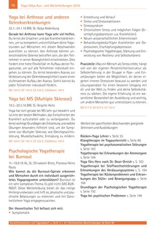 70
Kursinformationen und Tagesablauf: s. Seite 4 + 47; Seminarleiter-Beschreibungen ab Seite 90
Yoga Vidya Aus- und Weiterbildungen 2016
Yoga bei Arthrose und anderen
Gelenkserkrankungen
22.1.-24.1.16 BM, SL: Katja Kedenburg
Gerade bei Arthrose kann Yoga sehr viel helfen.
Du lernst die Ursachen und das Krankheitsbild ken-
nen, um so kompetent und einfühlsam deine Yoga-
stunden auf Menschen mit diesen Beschwerden
ausrichten zu können. Von Arthrose können un-
terschiedliche Gelenke betroffen sein, die den Teil-
nehmer in seiner Beweglichkeit einschränken. Dies
fordert eine hohe Flexibilität im Aufbau deiner Yo-
gastunde, um auf alle Teilnehmer individuell ein-
gehen zu können. Du lernst besonders Asanas zur
Verbesserung der Gelenkbeweglichkeit sowie einen
stufenweisen Aufbau der Asanas. Somit kannst du
jeden Teilnehmer individuell fördern.
MZ 164 €; DZ 195 €; EZ 226 €; S/Z/Womo 140 €
Yoga bei MS (Multiple Sklerose)
18.3.-20.3.16 BM, SL: Brigitte Heitz
Yoga hat sich gerade bei MS sehr gut bewährt und
ist eine der besten Methoden, das Fortschreiten der
Krankheit aufzuhalten oder zu verlangsamen. Du
lernst wichtige Grundlagen der Erkrankung und welche
Übungen besonders hilfreich sind, um die Symp-
tome von Multipler Sklerose, wie Gleichgewichts-
störung, Muskelschwäche, Ermüdung zu mildern.
MZ 164 €; DZ 195 €; EZ 226 €; S/Z/Womo 140 €
Psychologische Yogatherapie
bei Burnout
11.-18.9.16 AL, SL: Shivakami Bretz, Pranava Heinz
Pauly
Wie kannst du die Burnout-Spirale erkennen
und Menschen durch ein individuell ausgerich-
tetes Yogaprogramm unterstützen? Burnout ist
ein sehr komplexes Thema. Es gibt nicht DAS BUR-
NOUT. Diese Weiterbildung bietet dir das nötige
Hintergrundwissen und hilft so, physische und psy-
chische Belastungen zu erkennen und mit Ganz-
heitlichem Yoga entgegenzuwirken.
Der theoretischer Teil befasst sich mit:
• Symptomatik
• Entstehung und Verlauf
• Stress und Stressreaktionen
• Stresssyndrom
• Chronischem Stress und möglichen Folgen (Er-
schöpfungsdepression u.a. Krankheiten)
• Neuen wissenschaftlichen Erkenntnissen
• Behandlungsbedürftigen Krankheiten wie De-
pressionen, Erschöpfungsdepression
• Psychologischer Yogatherapie, Stärkung und Ent-
wicklung von Resilienz und Selbstkohärenz
Praxisteile: Was ein Mensch als Stress erlebt, hängt
viel von der eigenen Persönlichkeitsstruktur ab.
Selbsterfahrung in der Gruppe in Paar- und Ein-
zelübungen bieten die Möglichkeit, dir deiner ei-
genen inneren Stressoren bewusst zu werden und
Lösungsansätze für einen besseren Umgang mit
dir und der Welt zu finden und deine Selbstkohä-
renz zu stärken. Die eigene Erfahrung ist ein we-
sentlicher Bestandteil der Ausbildung und wichtig,
um andere Menschen gut unterstützen zu können.
MZ 517 €, DZ 623 €, EZ 734 €
Weitere bei spezifischen Beschwerden geeignete
Seminare und Ausbildungen:
Rücken-Yoga Lehrer s. Seite 35
Klangtherapie im Yogaunterricht s. Seite 86
Yogatherapie bei psychosomatischen Störungen
s. Seite 183
Yogatherapie bei Erkrankungen der Atemorgane
s. Seite 184
Yoga fürs Herz nach Dr. Dean Ornish s. S. 183
Yogatherapie bei Stoffwechselstörungen und
Erkrankungen des Verdauungssystems s. S. 184
Yogatherapie bei Rückenproblemen und Erkran-
kungen des Stütz- und Bewegungsapp. s. Seite
184
Grundlagen der Psychologischen Yogatherapie
s. Seite 192
Yoga bei psychischen Problemen s. Seite 194
 