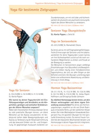 Anmeldeformular s. Seite 207. Info/Anmeldung Tel.: BM 05234/870, WW 02685/80020, NO 04426/9041610, AL 08361/925300
71Yogalehrer Weiterbildung | Yoga für bestimmte Zielgruppen
Yoga für Senioren
8.-10.4.16 BM, 5.-7.8.16 BM, 9.-11.12.16 BM,
SL: Kavita Pippon
Wie kannst du deinen Yogaunterricht mit Ein-
fühlungsvermögen und Verständnis an die kör-
perlichen, geistigen und seelischen Veränderun-
gen des älteren Menschen anpassen?
Neben dem theoretischen Hintergrundwissen lernst
du viele praktische Übungen kennen, um ältere
Menschen auf die Asanas vorzubereiten. Im Vor-
dergrund stehen dabei Bewegungsübungen und
Asanas zur Verbesserung der Körperwahrnehmung
und das bewusste Erleben von An- und Entspan-
nung. Im gegenseitigen Austausch erarbeiten wir
Stundenkonzepte, um mit viel Liebe und Aufmerk-
samkeit die physische wie psychische Leistungsfä-
higkeit des älteren Menschen zu verbessern.
MZ 164 €; DZ 195 €; EZ 226 €; S/Z/Womo 140 €
Senioren Yoga Übungsleiter/in
SL: Kavita Pippon, s. Seite 92
Yoga im Seniorenheim
20.-22.5.16 BM, SL: Ramashakti Sikora
Du lernst, wie du mit viel Fingerspitzengefühl biogra-
fische Erinnerungen der Senioren und ihre Lebens-
weisheiten für deine Yogastunden nutzen kannst,
um ihre Aufmerksamkeit zurück auf die noch vor-
handenen Möglichkeiten zu lenken und Freude an
der Bewegung zu wecken.
Die Menschen im Seniorenheim zeigen vielfältige
Einschränkungen ihrer Gesundheit und Beweglich-
keit und erleben häufig einen fremdbestimmten
Tagesrhythmus, der sich vor allen Dingen an den
Defiziten orientiert. Die Übungen und Anregungen
bieten eine willkommene Abwechslung und Berei-
cherung in ihrem Alltag.
MZ 164 €; DZ 195 €; EZ 226 €; S/Z/Womo 140 €
Hormon Yoga Basisseminar
29.-31.1.16 AL, 11.-13.3.16 BM, 10.-12.6.16 WW,
8.-10.7.16 WW, 9.-11.9.16 BM, SL: Amba Popiel-
Hoffmann und Shivapriya Große-Lohmann
Du möchtest Hormonyoga kennen lernen, um dein
Wissen weiterzugeben und deine eigene Ent-
wicklung voranzutreiben? Du lernst, wie Hormon-
yogaübungen, angelehnt an die von Dinah Rodri-
gues entwickelte Reihe, auf den weiblichen Körper
wirken. Die in den Wechseljahren freiwerdende Ener-
gie kann frau mit gezielten Übungen für ihre spiri-
tuelle Entwicklung nutzen. Du kannst Frauen fun-
diert bei den klassischen Beschwerden beraten und
Hormonyoga in deinen Yogaunterricht integrieren.
MZ 164 €; DZ 195 €; EZ 226 €; S/Z/Womo 140 €
Yoga für bestimmte Zielgruppen
 