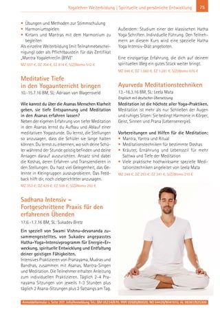 Anmeldeformular s. Seite 207. Info/Anmeldung Tel.: BM 05234/870, WW 02685/80020, NO 04426/9041610, AL 08361/925300
75Yogalehrer Weiterbildung | Spirituelle und persönliche Entwicklung
• Übungen und Methoden zur Stimmschulung
• Harmoniumspielen
• Kirtans und Mantras mit dem Harmonium zu
begleiten
Als einzelne Weiterbildung (mit Teilnahmebeschei-
nigung) oder als Pflichtbaustein für das Zertifikat
„Mantra Yogalehrer/in (BYV)“
MZ 597 €, DZ 704 €, EZ 814 €, S/Z/Womo 512 €
Meditative Tiefe
in den Yogaunterricht bringen
10.-15.7.16 BM, SL: Adriaan van Wagensveld
Wie kannst du über die Asanas Menschen Klarheit
geben, sie tiefe Entspannung und Meditation
in den Asanas erfahren lassen?
Neben der eigenen Erfahrung von tiefer Meditation
in den Asanas lernst du Aufbau und Ablauf einer
meditativen Yogastunde. Du lernst, die Stellungen
so anzusagen, dass die Schüler sie lange halten
können. Du lernst zu erkennen, wo sich deine Schü-
ler während der Stunde geistig befinden und deine
Ansagen darauf auszurichten. Ansatz sind dabei
die Koshas, deren Erfahren und Transzendieren in
den Stellungen. Du hast viel Gelegenheit, das Ge-
lernte in Kleingruppen auszuprobieren. Das Feed-
back hilft dir, noch zielgerichteter anzusagen.
MZ 353 €; DZ 429 €; EZ 508 €; S/Z/Womo 292 €
Sadhana Intensiv –
Fortgeschrittene Praxis für den
erfahrenen Übenden
17.6.-1.7.16 BM, SL: Sukadev Bretz
Ein speziell von Swami Vishnu-devananda zu-
sammengestelltes, von Sukadev angepasstes
Hatha-Yoga-Intensivprogramm für Energie-Er-
weckung, spirituelle Entwicklung und Entfaltung
deiner geistigen Fähigkeiten.
Intensives Praktizieren von Pranayama, Mudras und
Bandhas, zusammen mit Asanas, Mantra-Singen
und Meditation. Die Teilnehmer erhalten Anleitung
zum individuellen Praktizieren. Täglich 2-4 Pra-
nayama Sitzungen von jeweils 1-3 Stunden plus
täglich 2 Asana-Sitzungen plus 2 Satsangs am Tag.
Außerdem: Studium einer der klassischen Hatha
Yoga Schriften. Individuelle Führung. Den Teilneh-
mern an diesem Kurs wird eine spezielle Hatha
Yoga Intensiv-Diät angeboten.
Eine einzigartige Erfahrung, die dich auf deinem
spirituellen Weg ein gutes Stück weiter bringt.
MZ 846 €, DZ 1.060 €, EZ 1.281 €, S/Z/Womo 676 €
Ayurveda Meditationstechniken
13.-16.3.16 BM, SL: Leela Mata
Englisch mit deutscher Übersetzung
Meditation ist die höchste aller Yoga-Praktiken.
Meditation ist mehr als nur Schließen der Augen
und ruhiges Sitzen: Sie bedingt Harmonie in Körper,
Geist, Sinnen und Prana (Lebensenergie).
Vorbereitungen und Hilfen für die Meditation:
• Mantra, Yantra und Ritual
• Meditationstechniken für bestimmte Doshas
• Kräuter, Ernährung und Lebensstil für mehr
Sattwa und Tiefe der Meditation
• Viele praktische hochwirksame spezielle Medi-
tationstechniken angeleitet von Leela Mata
MZ 248 €; DZ 293 €; EZ 341 €; S/Z/Womo 210 €
 