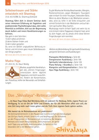 76 Yoga Vidya Aus- und Weiterbildungen 2016
Selbstvertrauen und Stärke
entwickeln mit Shanmug
31.8.-4.9.16 BM, SL: Shanmug Eckhardt
Shanmug führt dich in diesem Seminar dank
seiner immensen Erfahrung als Yogalehrer und
praktizierender Psychotherapeut dazu, dein volles
Potential zu entfalten, dich aus der Begrenzung
durch äußere und innere Konditionierungen zu
befreien.
Das geht in drei Schritten:
1) dich selbst annehmen
2) deine Stärken finden und
3) dein Leben gestalten
Du wirst ein Gefühl unglaublicher Befreiung er-
fahren und mit einem ganz neuen Selbstbewusst-
sein Dinge angehen.
MZ 316 €; DZ 377 €; EZ 440 €; S/Z 267
Mudra-Yoga
27.-29.5.16 , SL: Gauri Neidig
Mudras, ausgefeilte Handhaltun-
gen des „kleinen Fingeryoga“,
unterstützen deine tägliche
Yogapraxis, sind leicht auszufüh-
ren, fördern die Konzentration,
den Pranafluss, helfen bei Nervosität und Schlafstö-
rungen.
Es gibt Mudras bei Kreislaufbeschwerden, Allergien,
Rückenschmerzen, gegen Müdigkeit, Traurigkeit
oder einfach für einen freudigen, liebevollen Geist.
Wenn du deine Mudras in der Meditation verwen-
dest, wirst du tiefer in die Stille eintauchen und
schnell Fortschritte in der Meditation und auf dei-
nem spirituellen Weg machen.
Mudrayoga macht einfach Spaß und wenn du es
erst einmal in deine Yogapraxis integriert hast, wirst
du dich fragen, wie du jemals ohne diese kleinen
Fingerübungen sein konntest.
MZ 164 €; DZ 195 €; EZ 226 €; S/Z/Womo 140 €
WeiterealsWeiterbildungfürspirituelleEntwicklung
geeignete Seminare und Ausbildungen:
Pranayama Weiterbildung s. Seite 80
Energietrainer Ausbildung s. Seite 106
Spirituelle Lebensberatung s. Seite 129
Prana Heilung - Grundkurs s. Seite 136
Klangreise und Klangmeditation s. Seite 152
Ayur-Yoga Ausbildung s. Seite 159
Das „Shivalaya“-Retreatzentrum
... im Haus Yoga Vidya Bad Meinberg steht dir jederzeit für Rückzug, Stille, eigene Praxis zur
Verfügung. Es ist ein Ort der Stille und Einkehr, der für alle Menschen offen sein will, die
eine Zeit lang mehr nach innen gehen und die Tiefe ihrer eigenen Seele spüren wollen.
Wie kannst du im Retreatzentrum mit praktizieren?
Als Seminarteilnehmer/in in den Pausen oder komme einfach als Individualgast
(ab 35 € pro Nacht, einschl. Unterkunft und Verpflegung). Die Teilnahme
an den Programmen im Retreatzentrum ist kostenlos. Bei längeren
Retreats wird Swami Nirgunananda, Zentrumsleiterin, dir gerne
auch Tipps und spirituelle Anleitung geben. So kannst du hier
besonders tief in die Meditation gehen.
Zu jeder Aus- und Weiterbildung gehören Meditation, Mantra-Singen und Yogastunden. Tagesablauf + Abkürzungen s. Seite 4
 