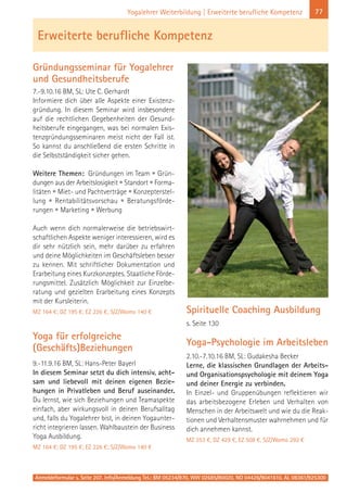 Anmeldeformular s. Seite 207. Info/Anmeldung Tel.: BM 05234/870, WW 02685/80020, NO 04426/9041610, AL 08361/925300
77Yogalehrer Weiterbildung | Erweiterte berufliche Kompetenz
Gründungsseminar für Yogalehrer
und Gesundheitsberufe
7.-9.10.16 BM, SL: Ute C. Gerhardt
Informiere dich über alle Aspekte einer Existenz-
gründung. In diesem Seminar wird insbesondere
auf die rechtlichen Gegebenheiten der Gesund-
heitsberufe eingegangen, was bei normalen Exis-
tenzgründungsseminaren meist nicht der Fall ist.
So kannst du anschließend die ersten Schritte in
die Selbstständigkeit sicher gehen.
Weitere Themen: Gründungen im Team • Grün-
dungen aus der Arbeitslosigkeit • Standort • Forma-
litäten • Miet- und Pachtverträge • Konzepterstel-
lung • Rentabilitätsvorschau • Beratungsförde-
rungen • Marketing • Werbung
Auch wenn dich normalerweise die betriebswirt-
schaftlichen Aspekte weniger interessieren, wird es
dir sehr nützlich sein, mehr darüber zu erfahren
und deine Möglichkeiten im Geschäftsleben besser
zu kennen. Mit schriftlicher Dokumentation und
Erarbeitung eines Kurzkonzeptes. Staatliche Förde-
rungsmittel. Zusätzlich Möglichkeit zur Einzelbe-
ratung und gezielten Erarbeitung eines Konzepts
mit der Kursleiterin.
MZ 164 €; DZ 195 €; EZ 226 €; S/Z/Womo 140 €
Yoga für erfolgreiche
(Geschäfts)Beziehungen
9.-11.9.16 BM, SL: Hans-Peter Bayerl
In diesem Seminar setzt du dich intensiv, acht-
sam und liebevoll mit deinen eigenen Bezie-
hungen in Privatleben und Beruf auseinander.
Du lernst, wie sich Beziehungen und Teamaspekte
einfach, aber wirkungsvoll in deinen Berufsalltag
und, falls du Yogalehrer bist, in deinen Yogaunter-
richt integrieren lassen. Wahlbaustein der Business
Yoga Ausbildung.
MZ 164 €; DZ 195 €; EZ 226 €; S/Z/Womo 140 €
Spirituelle Coaching Ausbildung
s. Seite 130
Yoga-Psychologie im Arbeitsleben
2.10.-7.10.16 BM, SL: Gudakesha Becker
Lerne, die klassischen Grundlagen der Arbeits-
und Organisationspsychologie mit deinem Yoga
und deiner Energie zu verbinden.
In Einzel- und Gruppenübungen reflektieren wir
das arbeitsbezogene Erleben und Verhalten von
Menschen in der Arbeitswelt und wie du die Reak-
tionen und Verhaltensmuster wahrnehmen und für
dich annehmen kannst.
MZ 353 €, DZ 429 €, EZ 508 €, S/Z/Womo 292 €
Erweiterte berufliche Kompetenz
 