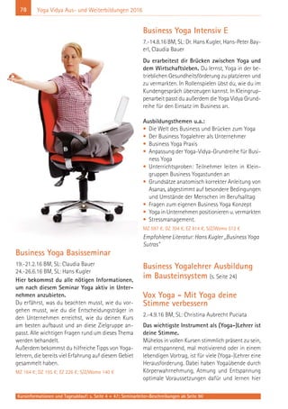 78 Yoga Vidya Aus- und Weiterbildungen 2016
Business Yoga Basisseminar
19.-21.2.16 BM, SL: Claudia Bauer
24.-26.6.16 BM, SL: Hans Kugler
Hier bekommst du alle nötigen Informationen,
um nach diesem Seminar Yoga aktiv in Unter-
nehmen anzubieten.
Du erfährst, was du beachten musst, wie du vor-
gehen musst, wie du die Entscheidungsträger in
den Unternehmen erreichst, wie du deinen Kurs
am besten aufbaust und an diese Zielgruppe an-
passt. Alle wichtigen Fragen rund um dieses Thema
werden behandelt.
Außerdem bekommst du hilfreiche Tipps von Yoga-
lehrern, die bereits viel Erfahrung auf diesem Gebiet
gesammelt haben.
MZ 164 €; DZ 195 €; EZ 226 €; S/Z/Womo 140 €
Business Yoga Intensiv E
7.-14.8.16 BM, SL: Dr. Hans Kugler, Hans-Peter Bay-
erl, Claudia Bauer
Du erarbeitest dir Brücken zwischen Yoga und
dem Wirtschaftsleben. Du lernst, Yoga in der be-
trieblichen Gesundheitsförderung zu platzieren und
zu vermarkten. In Rollenspielen übst du, wie du im
Kundengespräch überzeugen kannst. In Kleingrup-
penarbeit passt du außerdem die Yoga Vidya Grund-
reihe für den Einsatz im Business an.
Ausbildungsthemen u.a.:
• Die Welt des Business und Brücken zum Yoga
• Der Business Yogalehrer als Unternehmer
• Business Yoga Praxis
• Anpassung der Yoga-Vidya-Grundreihe für Busi-
ness Yoga
• Unterrichtsproben: Teilnehmer leiten in Klein-
gruppen Business Yogastunden an
• Grundsätze anatomisch korrekter Anleitung von
Asanas, abgestimmt auf besondere Bedingungen
und Umstände der Menschen im Berufsalltag
• Fragen zum eigenen Business Yoga Konzept
• Yoga in Unternehmen positionieren u. vermarkten
• Stressmanagement.
MZ 597 €, DZ 704 €, EZ 814 €, S/Z/Womo 512 €
Empfohlene Literatur: Hans Kugler „Business Yoga
Sutras”
Business Yogalehrer Ausbildung
im Bausteinsystem (s. Seite 24)
Vox Yoga - Mit Yoga deine
Stimme verbessern
2.-4.9.16 BM, SL: Christina Aubrecht Puciata
Das wichtigste Instrument als (Yoga-)Lehrer ist
deine Stimme.
Mühelos in vollen Kursen stimmlich präsent zu sein,
mal entspannend, mal motivierend oder in einem
lebendigen Vortrag, ist für viele (Yoga-)Lehrer eine
Herausforderung. Dabei haben Yogaübende durch
Körperwahrnehmung, Atmung und Entspannung
optimale Voraussetzungen dafür und lernen hier
Kursinformationen und Tagesablauf: s. Seite 4 + 47; Seminarleiter-Beschreibungen ab Seite 90
 