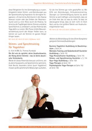 Anmeldeformular s. Seite 207. Info/Anmeldung Tel.: BM 05234/870, WW 02685/80020, NO 04426/9041610, AL 08361/925300
79Yogalehrer Weiterbildung | Erweiterte berufliche Kompetenz
diese Fähigkeiten für ihre Stimmgebung zu nutzen.
Umgekehrt bieten Stimm- und Atemübungen aus
der Sprecherziehung Inspiration für die eigene Yo-
gapraxis: z. B. kannst du Atemräume in den Asanas
bewusst nutzen oder das Erleben der Resonanz-
räume wird zu einer Reise durch die Chakras. So
lernst du die Tragfähigkeit deiner Stimme und deine
Sprechtechnik zu verbessern und das Potential des
Yoga dafür zu nutzen. Wie Prana mittels Bewusst-
seinslenkung durch den Körper fließen kann, so
können wir auch die Stimme im ganzen Körper
klingen lassen.
MZ 164 €; DZ 195 €; EZ 226 €; S/Z/Womo 140 €
Stimm- und Sprechtraining
für Yogalehrer
8.-10.4.16 BM, SL: Thomas Hundsalz
Die Art wie du sprichst, deine Ausdrucksweise,
der Klang deiner Stimme - das ist deine akusti-
sche Visitenkarte.
Werde dir dieses Potentials bewusst und lerne, wie
du deine Aussprache und Sprechstimme optimierst.
Viele Berufe, besonders Lehrer (auch Yogalehrer)
müssen große sprecherische Belastungen aushalten,
für die ihre Stimme gar nicht geschaffen ist. Mit
Hilfe von Atemübungen, Artikulationstraining,
Übungen zur Stimmkräftigung kannst du deine
Stimme so weit kräftigen und entwickeln, dass sie
am Ende eher das tut was du willst. So dass sie
überzeugend klingt, dass sie dich nicht im Stich
lässt und du eine größere Palette von Ausdrucks-
möglichkeiten hast.
MZ 164 €; DZ 195 €; EZ 226 €; S/Z/Womo 140 €
Weitere als Weiterbildung für berufliche Kompetenz
geeignete Seminare/Ausbildungen:
Business Yogalehrer Ausbildung im Bausteinsy-
stem s. Seite 24
Mentales Training und Gedankenkraft Kursleiter
Ausbildung s. Seite 110
Yoga Personaltrainer Ausbildung s. Seite 110
Stimm- und Sprechtraining Kursleiter s. S. 114
Ayur-Yoga Ausbildung s. Seite 159
Yoga-Therapie ab Seite 181
Psychologische Yoga-Therapie ab Seite 192
ab Seite 196
 