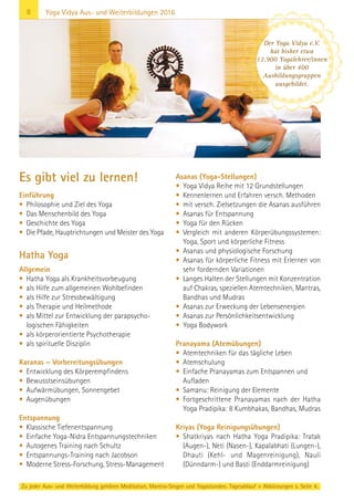 8
Zu jeder Aus- und Weiterbildung gehören Meditation, Mantra-Singen und Yogastunden. Tagesablauf + Abkürzungen s. Seite 4.
Yoga Vidya Aus- und Weiterbildungen 2016
Es gibt viel zu lernen!
Einführung
• Philosophie und Ziel des Yoga
• Das Menschenbild des Yoga
• Geschichte des Yoga
• Die Pfade, Hauptrichtungen und Meister des Yoga
Hatha Yoga
Allgemein
• Hatha Yoga als Krankheitsvorbeugung
• als Hilfe zum allgemeinen Wohlbefinden
• als Hilfe zur Stressbewältigung
• als Therapie und Heilmethode
• als Mittel zur Entwicklung der parapsycho-
logischen Fähigkeiten
• als körperorientierte Psychotherapie
• als spirituelle Disziplin
Karanas – Vorbereitungsübungen
• Entwicklung des Körperempfindens
• Bewusstseinsübungen
• Aufwärmübungen, Sonnengebet
• Augenübungen
Entspannung
• Klassische Tiefenentspannung
• Einfache Yoga-Nidra Entspannungstechniken
• Autogenes Training nach Schultz
• Entspannungs-Training nach Jacobson
• Moderne Stress-Forschung, Stress-Management
Asanas (Yoga-Stellungen)
• Yoga Vidya Reihe mit 12 Grundstellungen
• Kennenlernen und Erfahren versch. Methoden
• mit versch. Zielsetzungen die Asanas ausführen
• Asanas für Entspannung
• Yoga für den Rücken
• Vergleich mit anderen Körperübungssystemen:
Yoga, Sport und körperliche Fitness
• Asanas und physiologische Forschung
• Asanas für körperliche Fitness mit Erlernen von
sehr fordernden Variationen
• Langes Halten der Stellungen mit Konzentration
auf Chakras, speziellen Atemtechniken, Mantras,
Bandhas und Mudras
• Asanas zur Erweckung der Lebensenergien
• Asanas zur Persönlichkeitsentwicklung
• Yoga Bodywork
Pranayama (Atemübungen)
• Atemtechniken für das tägliche Leben
• Atemschulung
• Einfache Pranayamas zum Entspannen und
Aufladen
• Samanu: Reinigung der Elemente
• Fortgeschrittene Pranayamas nach der Hatha
Yoga Pradipika: 8 Kumbhakas, Bandhas, Mudras
Kriyas (Yoga Reinigungsübungen)
• Shatkriyas nach Hatha Yoga Pradipika: Tratak
(Augen-), Neti (Nasen-), Kapalabhati (Lungen-),
Dhauti (Kehl- und Magenreinigung), Nauli
(Dünndarm-) und Basti (Enddarmreinigung)
Der Yoga Vidya e.V.
hat bisher etwa
12.900 Yogalehrer/innen
in über 400
Ausbildungsgruppen
ausgebildet.
 