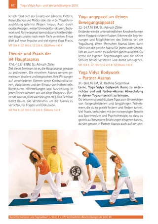 82 Yoga Vidya Aus- und Weiterbildungen 2016
lerisch führt dich der Einsatz von Bändern, Klötzen,
Kissen, Decken und Matten über das in der Yogalehrer-
ausbildung gelernte Wissen hinaus. Auch durch
exakte Ansagen, weiterführende Korrekturen, Body-
work und Partnerasanas kannst du anschließend dei-
nen Yogastunden noch mehr Tiefe verleihen. Freue
dich auf neue Impulse und viel eigene Yoga Praxis.
MZ 164 €; DZ 195 €; EZ 226 €; S/Z/Womo 140 €
Theorie und Praxis der
84 Hauptasanas
17.6.-19.6.16 BM, SL: Adinath Zöller
Ziel dieses Seminars ist es, die Hauptasanas genauer
zu analysieren. Die einzelnen Asanas werden ge-
meinsam studiert und besprochen. Ihre Wirkungen
auf verschiedenen Ebenen sowie Kontraindikatio-
nen, Variationen und der Einsatz von Hilfsmitteln.
Korrekturen, Hilfestellungen und Ausrichtung. In
jeder Einheit wenden wir uns einer Gruppe zu (Ste-
hende Asanas, Rückwärtsbeugen etc.). Das Seminar
bietet Raum, das Verständnis um die Asanas zu
vertiefen, für Fragen und Diskussion.
MZ 164 €; DZ 195 €; EZ 226 €; Z/Womo 140 €
Yoga angepasst an deinen
Bewegungsapparat
22.-24.7.16 BM, SL: Adinath Zöller
Entdecke wie die unterschiedlichen Knochenformen
deine Yogapraxis beeinflussen. Erkenne die Begren-
zungen und Möglichkeiten des Skeletts bei der
Yogaübung. Wenn Menschen Asanas üben, dann
fühlt sich die gleiche Asana für jeden unterschied-
lich an, auch wenn es äußerlich gleich aussieht. Du
lernst die eigenen Begrenzungen und die deiner
Schüler besser verstehen und damit umzugehen.
MZ 164 €; DZ 195 €; EZ 226 €; S/Z/Womo 140 €
Yoga Vidya Bodywork
– Partner Asanas
21.-26.8.16 BM, SL: Radhika Siegenbruk
Lerne, Yoga Vidya Bodywork Kurse zu unter-
richten und mit Partner-Asanas Abwechslung
in deinen Yogaunterricht zu bringen.
Du bekommst unschätzbare Tipps zum Unterrichten
von fortgeschrittenen und langjährigen Teilneh-
mern, die du so gezielt fordern und fördern kannst.
Viel Praxis, verbunden mit der notwendigen Theorie
aus Sportmedizin und Psychotherapie, so dass du
gezielt auf besondere Erfahrungen eingehen kannst,
da sich gerade in Partner Asanas auch auf der psy-
Kursinformationen und Tagesablauf: s. Seite 4 + 47; Seminarleiter-Beschreibungen ab Seite 90
 
