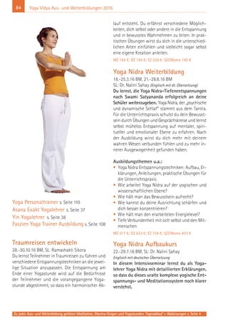 84 Yoga Vidya Aus- und Weiterbildungen 2016
Yoga Personaltrainer s. Seite 110
Asana Exakt Yogalehrer s. Seite 37
Yin Yogalehrer s. Seite 38
Faszien Yoga Trainer Ausbildung s. Seite 108
Traumreisen entwickeln
28.-30.10.16 BM, SL: Ramashakti Sikora
Du lernst Teilnehmer in Traumreisen zu führen und
verschiedene Entspannungstechniken an die jewei-
lige Situation anzupassen. Die Entspannung am
Ende einer Yogastunde wird auf die Bedürfnisse
der Teilnehmer und die vorangegangene Yoga-
stunde abgestimmt, so dass ein harmonischer Ab-
lauf entsteht. Du erfährst verschiedene Möglich-
keiten, dich selbst oder andere in die Entspannung
und in bewusstes Wahrnehmen zu leiten. In prak-
tischen Übungen wirst du dich in die unterschied-
lichen Arten einfühlen und vielleicht sogar selbst
eine eigene Kreation anleiten.
MZ 164 €; DZ 195 €; EZ 226 €; S/Z/Womo 140 €
Yoga Nidra Weiterbildung
18.-25.3.16 BM, 21.-28.8.16 BM
SL: Dr. Nalini Sahay (Englisch mit dt. Übersetzung)
Du lernst, die Yoga Nidra-Tiefenentspannungen
nach Swami Satyananda erfolgreich an deine
Schüler weiterzugeben. Yoga Nidra, der „psychische
und dynamische Schlaf“ stammt aus dem Tantra.
Für die Unterrichtspraxis schulst du dein Bewusst-
sein durch Übungen und Gesprächskreise und lernst
selbst mühelos Entspannung auf mentaler, spiri-
tueller und emotionaler Ebene zu erfahren. Nach
der Ausbildung wirst du dich mehr mit deinem
wahren Wesen verbunden fühlen und zu mehr in-
nerer Ausgewogenheit gefunden haben.
Ausbildungsthemen u.a.:
• Yoga Nidra Entspannungstechniken: Aufbau, Er-
klärungen, Anleitungen, praktische Übungen für
die Unterrichtspraxis
• Wie arbeitet Yoga Nidra auf der yogischen und
wissenschaftlichen Ebene?
• Wie hält man das Bewusstsein aufrecht?
• Wie kannst du deine Ausrichtung schärfen und
dich besser konzentrieren?
• Wie hält man den erarbeiteten Energielevel?
• Tiefe Verbundenheit mit sich selbst und den Mit-
menschen
MZ 517 €; DZ 623 €; EZ 734 €; S/Z/Womo 433 €
Yoga Nidra Aufbaukurs
22.-29.7.16 BM, SL: Dr. Nalini Sahay
Englisch mit deutscher Übersetzung
In diesem Intensivseminar lernst du als Yoga-
lehrer Yoga Nidra mit detaillierten Erklärungen,
so dass du dieses uralte komplexe yogische Ent-
spannungs- und Meditationssystem noch klarer
verstehst.
Zu jeder Aus- und Weiterbildung gehören Meditation, Mantra-Singen und Yogastunden. Tagesablauf + Abkürzungen s. Seite 4
 