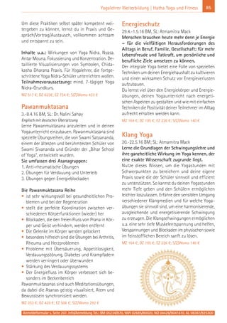 Anmeldeformular s. Seite 207. Info/Anmeldung Tel.: BM 05234/870, WW 02685/80020, NO 04426/9041610, AL 08361/925300
85Yogalehrer Weiterbildung | Hatha Yoga und Fitness
Um diese Praktiken selbst später kompetent wei-
tergeben zu können, lernst du in Praxis und Ge-
spräch/Vortrag/Austausch, vollkommen achtsam
und entspannt zu sein.
Inhalte u.a.: Wirkungen von Yoga Nidra. Nyasa.
Antar Mouna. Fokussierung und Konzentration. De-
taillierte Visualisierungen von Symbolen, Chida-
kasha Dharana Praxis. Für Yogalehrer, die fortge-
schrittene Yoga Nidra-Schüler unterrichten wollen.
Teilnahmevoraussetzung: mind. 7-tägiger Yoga
Nidra-Grundkurs.
MZ 517 €; DZ 623€; EZ 734 €; S/Z/Womo 433 €
Pawanmuktasana
3.-8.4.16 BM, SL: Dr. Nalini Sahay
Englisch mit deutscher Übersetzung
Lerne Pawanmuktasana anzuleiten und in deinen
Yogaunterricht einzubauen. Pawanmuktasana sind
spezielle Übungsreihen, die von Swami Satyananda,
einem der ältesten und berühmtesten Schüler von
Swami Sivananda und Gründer der „Bihar School
of Yoga“, entwickelt wurden.
Sie umfassen drei Asanagruppen:
1. Anti-rheumatische Übungen
2. Übungen für Verdauung und Unterleib
3. Übungen gegen Energieblockaden
Die Pawanmuktasana Reihe
• ist sehr wirkungsvoll bei gesundheitlichen Pro-
blemen und bei der Regeneration
• stellt die perfekte Koordination zwischen ver-
schiedenen Körperfunktionen (wieder) her
• Blockaden, die den freien Fluss von Prana in Kör-
per und Geist verhindern, werden entfernt
• Die Gelenke im Körper werden gelockert
• besonders hilfreich sind die Übungen bei Arthritis,
Rheuma und Herzproblemen
• Probleme mit Übersäuerung, Appetitlosigkeit,
Verdauungsstörung, Diabetes und Krampfadern
werden verringert oder überwunden
• Stärkung des Verdauungssystems
• Der Energiefluss im Körper verbessert sich be-
sonders im Beckenbereich
Pawanmuktasanas sind auch Meditationsübungen,
da dabei die Asanas geistig visualisiert, Atem und
Bewusstsein synchronisiert werden.
MZ 353 €; DZ 429 €; EZ 508 €; S/Z/Womo 292 €
Energieschutz
29.4.-1.5.16 BM, SL: Atmamitra Mack
Menschen brauchen heute mehr denn je Energie
– für die vielfältigen Herausforderungen des
Alltags in Beruf, Familie, Gesellschaft; für mehr
Lebensfreude und Tatkraft, um persönliche und
berufliche Ziele umsetzen zu können.
Der integrale Yoga bietet eine Fülle von speziellen
Techniken um deinen Energiehaushalt zu kultivieren
und einen wirksamen Schutz vor Energieverlusten
aufzubauen.
Du lernst viel über den Energiekörper und Energie-
übungen, deinen Yogaunterricht nach energeti-
schen Aspekten zu gestalten und wie mit einfachen
Techniken die Positivität deiner Teilnehmer im Alltag
aufrecht erhalten werden kann.
MZ 164 €; DZ 195 €; EZ 226 €; S/Z/Womo 140 €
Klang Yoga
20.-22.5.16 BM; SL: Atmamitra Mack
Lerne die Grundlagen der Schwingungslehre und
ihre ganzheitliche Wirkung im Yoga kennen, der
eine exakte Wissenschaft zugrunde liegt.
Nutze dieses Wissen, um die Yogastunden mit
Schwerpunkten zu bereichern und deine eigene
Praxis sowie die der Schüler sinnvoll und effizient
zu unterstützen. So kannst du deinen Yogastunden
mehr Tiefe geben und den Schülern ermöglichen
leichter loszulassen. Erfahre den sensiblen Umgang
verschiedener Klangmedien und für welche Yoga-
übungen sie sinnvoll sind, um eine harmonisierende,
ausgleichende und energetisierende Schwingung
zu erzeugen. Die Klangschwingungen ermöglichen
u.a. eine sehr tiefe Muskelentspannung und helfen,
Verspannungen und Blockaden im physischen sowie
im feinstofflichen Bereich sanft zu lösen.
MZ 164 €; DZ 195 €; EZ 226 €; S/Z/Womo 140 €
 