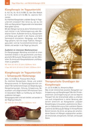 86
Kursinformationen und Tagesablauf: s. Seite 4 + 47; Seminarleiter-Beschreibungen ab Seite 90
Yoga Vidya Aus- und Weiterbildungen 2016
Klangtherapie im Yogaunterricht
8.-10.7.16; 16.-18.12.16 BM; SL: Vani Devi Beldzik
6.-11.3.16; 30.10.-4.11.16 BM, SL: Jeannine Hof-
meister
Du möchtest Klangschalen und/oder Gongs im Yoga-
unterricht einsetzen? Hier lernst du, wie du mit
Hilfe von Klang deinen Yogastunden eine besondere
Note geben kannst.
Mit den Klängen kannst du deine Teilnehmer/innen
noch leichter in die Tiefenentspannung oder Me-
ditation führen. Außerdem lernst du, Klangschalen
und Gongs auch gezielt in den Asanas und beim
Sonnengruß einzusetzen. Klangyoga, auch Nada
Yoga genannt, hat eine lange Tradition. Klangyo-
gastunden sind bei Kurstteilnehmern/innen sehr
beliebt und werden in der Regel gut besucht.
Zusätzlich im intensiven Wochenseminar:
Ein Klangmassagen Workshop vermittelt dir einen
konkreten Einblick in die ganzheitliche und thera-
peutische Wirkung der Klangmedien auf den Men-
schen. Du lernst auch Klangmeditationen und Klang-
reisen zu gestalten.
MZ 164 €; DZ 195 €; EZ 226 €; S/Z/Womo 140 €
5 Tage: MZ 353 €, DZ 429 €, EZ 508 €; S/Z/Womo 292 €
Klangtherapie im Yogaunterricht
– Schwerpunkt Rückenyoga
29.4.-1.5.16 BM, SL: Pranava Heinz Pauly
Du möchtest Klangschalen, Gongs und andere
Klanginstrumente im Rückenyogaunterricht ein-
setzen? Der kombinierte Einsatz von Körperübungen,
Klangschwingungen, Atmung, Entspannung, Be-
wusstsein und zielgerichteten Affirmationen kann
im besonderen Maße zur Auflösung von Rücken-
problemen beitragen.
Klangyogastunden sind sehr beliebt und werden in
der Regel gut besucht.
MZ 164 €; DZ 195 €; EZ 226 €; S/Z/Womo 140 €
Therapeutische Grundlagen der
Klangtherapie
21.-23.10.16 BM, SL: Atmamitra Mack
Was ist der Unterschied zwischen Klangarbeit zur
Entspannung und Klangtherapie? Wo hört Primär-
prävention und Entspannung auf und wo beginnt
Therapie? Um die Unterschiede selbst zu erfahren
und auch entsprechend in deiner Beratung oder
deinem Unterricht als Klangarbeiter und/oder
Klangtherapeut einzusetzen, praktizierst du Übun-
gen zur Selbsterfahrung auf den subtileren Ebenen
und lernst die Wirkung der Klänge im feinstofflichen
Bereich kennen. Du lernst, wie genau die verschie-
denen Ebenen mit Klängen angesprochen werden:
die emotionale, energetische, mentale und kausale
Ebene.
 