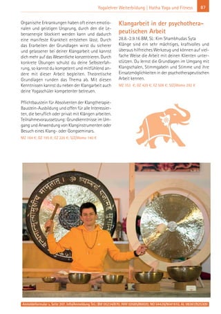 Anmeldeformular s. Seite 207. Info/Anmeldung Tel.: BM 05234/870, WW 02685/80020, NO 04426/9041610, AL 08361/925300
87Yogalehrer Weiterbildung | Hatha Yoga und Fitness
Organische Erkrankungen haben oft einen emotio-
nalen und geistigen Ursprung, durch den die Le-
bensenergie blockiert werden kann und dadurch
eine manifeste Krankheit entstehen lässt. Durch
das Erarbeiten der Grundlagen wirst du sicherer
und gelassener bei deiner Klangarbeit und kannst
dich mehr auf das Wesentliche konzentrieren. Durch
konkrete Übungen schulst du deine Selbsterfah-
rung, so kannst du kompetent und mitfühlend an-
dere mit dieser Arbeit begleiten. Theoretische
Grundlagen runden das Thema ab. Mit diesen
Kenntnissen kannst du neben der Klangarbeit auch
deine Yogaschüler kompetenter betreuen.
Pflichtbaustein für Absolventen der Klangtherapie-
Baustein-Ausbildung und offen für alle Interessier-
ten, die beruflich oder privat mit Klängen arbeiten.
Teilnahmevoraussetzung: Grundkenntnisse im Um-
gang und Anwendung von Klanginstrumenten oder
Besuch eines Klang- oder Gongseminars.
MZ 164 €; DZ 195 €; EZ 226 €; S/Z/Womo 140 €
Klangarbeit in der psychothera-
peutischen Arbeit
28.8.-2.9.16 BM, SL: Kim Shambhudas Syta
Klänge sind ein sehr mächtiges, kraftvolles und
überaus hilfreiches Werkzeug und können auf viel-
fache Weise die Arbeit mit deinen Klienten unter-
stützen. Du lernst die Grundlagen im Umgang mit
Klangschalen, Stimmgabeln und Stimme und ihre
Einsatzmöglichkeiten in der psychotherapeutischen
Arbeit kennen.
MZ 353 €; DZ 429 €; EZ 508 €; S/Z/Womo 292 €
 