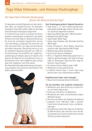 88 Yoga Vidya Aus- und Weiterbildungen 2016
Für besonders ernsthafte Aspiranten auf dem spiritu-
ellen Weg und Yogalehrer/innen, die besonders
kompetent unterrichten wollen, haben wir den Yoga
Vidya Visharada Studiengang eingerichtet.
Er ist Orientierung, Leitlinie und Stütze für deinen
gezielten, systematischen, persönlichen, spirituellen
Fortschritt auf dem Weg zur Selbstverwirklichung.
Du lernst die wichtigsten Yogaschriften kennen
und in den Alltag zu integrieren. Du lernst sehr viel
über das Unterrichten von Yoga und das Anleiten
spiritueller Aspiranten. Gleichzeitig kannst du mit
der stattlichen Gesamtstundenzahl von 1280 Un-
terrichtseinheiten (einschließlich der Yogalehrer-
ausbildung) auch belegen, dass du ein Experte, eine
Expertin des Yoga bist. Es ist gerade jetzt, wo es in
Deutschland immer mehr Yogalehrer gibt, wichtig,
dass mehr Yogalehrer noch tiefer gehen.
Der Yoga Vidya Visharada Studiengang ist baustein-
artig aufgebaut. Du kannst die verschiedenen Teile
selbst zusammenstellen.
Zum Studiengang gehören folgende Bausteine:
• Yoga Vidya 2-, 3- oder 2-Jahres-Bausteinaus-
bildung (bei Ausbildungen anderer Schulen müs-
sen die Details besprochen werden)
• Yoga Sutra WB (9 Tage oder 3 Wochenenden)
• Bhagavad Gita WB (9 Tage)
• Upanishaden WB (9 Tage)
• Hatha Yoga Pradipika oder Gerandha Samhita
WB (9 Tage)
• Viveka Chudamani, Atma Bodha, Aparoksha
Anubhuti oder Yoga Vasishta WB (9 Tage)
• Meditationskursleiter-Ausbildung
• Kenntnis des Sanskrit-Alphabets
• Mind. 2 Yogalehrer-Weiterbildungsseminare in
Yoga für spezielle Gruppen. Z.B. Yoga für Kinder,
Yoga für Schwangere, Yoga fürs Herz, Yoga für
Senioren, Yoga-Therapie.
• Eine Asana-Intensiv-Woche (oder 3 WE)
• Mindestens ein Ayurveda-Seminar
• 4 Wochen Karma Yoga in einem Yoga Vidya
Ashram (kann auch wochenweise erfolgen)
Empfehlenswert (aber nicht verlangt):
• Besuch des Sivananda Ashrams Rishikesh
Für das Zertifikat sind zusätzlich erforderlich:
• Mindestens zwei Jahre Erfahrung im Unterrich-
ten von Hatha Yoga Kursen
• Erfahrung im Anleiten von Meditation
• Mindestens drei Jahre ununterbrochene eigene
Meditationspraxis
• Drei Jahre seit Beginn der Yogalehrer Ausbildung
• Insgesamt mind. 1280 (bzw. 1380, s. nächster
Punkt) Unterrichtseinheiten in Aus- und Weiter-
bildungen
• Eine Abschluss-Arbeit über Yoga von mindestens
50 DIN A4-Seiten oder alternativ kann die Ab-
schlussarbeit auch ersetzt werden durch weitere
100 UE aus diesen Bausteinen
Yoga Vidya Visharada- und Acharya-Studiengänge
Der Yoga Vidya Visharada-Studiengang
„Kenner der Wissenschaft des Yoga“
Kursinformationen und Tagesablauf: s. Seite 4 + 47; Seminarleiter-Beschreibungen ab Seite 90
 