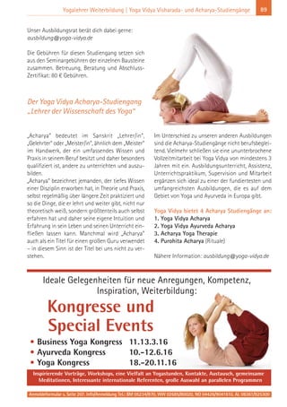 Anmeldeformular s. Seite 207. Info/Anmeldung Tel.: BM 05234/870, WW 02685/80020, NO 04426/9041610, AL 08361/925300
89Yogalehrer Weiterbildung | Yoga Vidya Visharada- und Acharya-Studiengänge
Unser Ausbildungsrat berät dich dabei gerne:
ausbildung@yoga-vidya.de
Die Gebühren für diesen Studiengang setzen sich
aus den Seminargebühren der einzelnen Bausteine
zusammen. Betreuung, Beratung und Abschluss-
Zertifikat: 80 € Gebühren.
„Acharya“ bedeutet im Sanskrit „Lehrer/in“,
„Gelehrter“ oder „Meister/in“, ähnlich dem „Meister“
im Handwerk, der ein umfassendes Wissen und
Praxis in seinem Beruf besitzt und daher besonders
qualifiziert ist, andere zu unterrichten und auszu-
bilden.
„Acharya“ bezeichnet jemanden, der tiefes Wissen
einer Disziplin erworben hat, in Theorie und Praxis,
selbst regelmäßig über längere Zeit praktiziert und
so die Dinge, die er lehrt und weiter gibt, nicht nur
theoretisch weiß, sondern größtenteils auch selbst
erfahren hat und daher seine eigene Intuition und
Erfahrung in sein Leben und seinen Unterricht ein-
fließen lassen kann. Manchmal wird „Acharya“
auch als ein Titel für einen großen Guru verwendet
– in diesem Sinn ist der Titel bei uns nicht zu ver-
stehen.
Im Unterschied zu unseren anderen Ausbildungen
sind die Acharya-Studiengänge nicht berufsbeglei-
tend. Vielmehr schließen sie eine ununterbrochene
Vollzeitmitarbeit bei Yoga Vidya von mindestens 3
Jahren mit ein. Ausbildungsunterricht, Assistenz,
Unterrichtspraktikum, Supervision und Mitarbeit
ergänzen sich ideal zu einer der fundiertesten und
umfangreichsten Ausbildungen, die es auf dem
Gebiet von Yoga und Ayurveda in Europa gibt.
Yoga Vidya bietet 4 Acharya Studiengänge an:
1. Yoga Vidya Acharya
2. Yoga Vidya Ayurveda Acharya
3. Acharya Yoga Therapie
4. Purohita Acharya (Rituale)
Nähere Information: ausbildung@yoga-vidya.de
Der Yoga Vidya Acharya-Studiengang
„Lehrer der Wissenschaft des Yoga“
Ideale Gelegenheiten für neue Anregungen, Kompetenz,
Inspiration, Weiterbildung:
Inspirierende Vorträge, Workshops, eine Vielfalt an Yogastunden, Kontakte, Austausch, gemeinsame
Meditationen, Interessante internationale Referenten, große Auswahl an parallelen Programmen
• Business Yoga Kongress 11.13.3.16
• Ayurveda Kongress 10.-12.6.16
• Yoga Kongress 18.-20.11.16
Kongresse und
Special Events
 