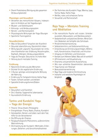 9Yogalehrer Ausbildung | Ausbildungsthemen
• Shank Prakshalana (Reinigung des gesamten
Verdauungskanals)
Physiologie und Gesundheit
• Verstehen des menschlichen Körpers, insbeson-
dere im Hinblick auf die Yogaübungen
• Muskel- und Skelettsystem
• Atmungs- und Verdauungssystem
• Nerven- und Hormonsystem
• Physiologische Wirkungen der Yoga-Übungen
• Sportliche Trainingslehre
Gesundheitslehre
• Was ist Gesundheit? Ursachen der Krankheit
• Gesunde Lebensführung: Ganzheitlich leben
• Wirkungsvolle yogische Hausrezepte bei einfa-
chen Krankheiten wie: Erkältung, Heuschnupfen,
Kopfweh, Allergien, Verdauungsprobleme
• Yoga als Therapie. Gesund bis ins hohe Alter
• Heilung durch mentales Training
Ernährung
• Natürliche Ernährung des Menschen
• Gründe für die vegetarische Ernährung
• 3 Gunas: geistige und energetische Wirkung
der Nahrung
• Ernährung für fortgeschrittenes Hatha Yoga
• Fasten. Schlank werden und bleiben
• Spezielle Ernährungsformen/Diäten
Ayurveda
• Gesundheit und Krankheit
• Die 3 Doshas. Typgerechte Lebensweise
• Ayurvedische Ernährung
Tantra und Kundalini Yoga
– Yoga der Energie
• Theorie: Shiva-Shakti-Philosophie
• Energiekörper: Prana, Nadis, Chakras, Kundalini
• Astralwelten, Geister und Leben nach dem Tod.
Hilfe für die Verstorbenen
• Die Öffnung der Chakras
• Parapsychologische Phänomene, außersinnliche
Wahrnehmung
• Die Erweckung der Kundalini: Methoden, Erfah-
rungen, Gefahren und Vorsichtsmaßnahmen
• Die Techniken des Kundalini Yoga: Mantra, Laya,
Yantra, Nada, Hatha Yoga
• Weißes, rotes und schwarzes Tantra
• Sexualität und Partnerschaft
Raja Yoga – Mentales Training
und Meditation
• Die menschliche Psyche voll nutzen: Unterbe-
wusstsein, Bewusstsein und Überbewusstsein
• Gedankenkraft und positives Denken. Mind Con-
trol. Gedanken als Schöpfer des Schicksals
• Persönlichkeitsentwicklung
• Selbsterkenntnis und Selbstverwirklichung
• Entwicklung von Erinnerungsvermögen, Willens-
kraft, Konzentration, Kreativität und Intuition
• Umgang mit Gefühlen und Emotionen
• Kontakt zum Höheren Selbst: Was will ich wirklich?
• Affirmationen und Visualisierung
• Charisma und persönliche Ausstrahlung
• Wie man schlechte Gewohnheiten überwindet
• Yoga-Sutras von Patanjali
• Bewusstseinserweiterung
• Raja Yoga und moderne Hirnforschung
• Indische und westliche Psychologie im
Vergleich
Anmeldeformular s. Seite 43. Info/Anmeldung Tel.: BM 05234/870, WW 02685/80020, NO 04426/9041610, AL 08361/925300
 
