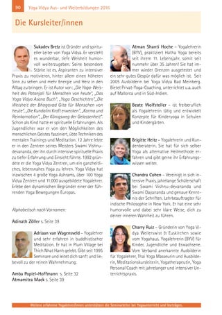 90
Weitere erfahrene Yogalehrer/innen unterstützen die Seminarleiter bei Yogaunterricht und Vorträgen.
Yoga Vidya Aus- und Weiterbildungen 2016
Sukadev Bretz ist Gründer und spiritu-
eller Leiter von Yoga Vidya. Er versteht
es wunderbar, tiefe Weisheit humor-
voll weiterzugeben. Seine besondere
Stärke ist es, Aspiranten zu intensiver
Praxis zu motivieren, hinter allem einen höheren
Sinn zu sehen und mehr Energie und Herz in den
Alltag zu bringen. Er ist Autor von: „Die Yoga-Weis-
heit des Patanjali für Menschen von heute“, „Das
Yoga Vidya Asana Buch“, „Yoga Geschichten“,„Die
Weisheit der Bhagavad Gita für Menschen von
heute“, „Die Kundalini Kraft erwecken“, „Karma und
Reinkarnation“, „Der Königsweg der Gelassenheit“.
Schon als Kind hatte er spirituelle Erfahrungen. Als
Jugendlicher war er von den Möglichkeiten des
menschlichen Geistes fasziniert, übte Techniken des
mentalen Trainings und Meditation. 12 Jahre lebte
er in den Zentren seines Meisters Swami Vishnu-
devananda, der ihn durch intensive spirituelle Praxis
zu tiefer Erfahrung und Einsicht führte. 1992 grün-
dete er die Yoga Vidya Zentren, um ein ganzheitli-
ches, lebensnahes Yoga zu lehren. Yoga Vidya hat
inzwischen 4 große Yoga Ashrams, über 100 Yoga
Vidya Zentren und 11.000 ausgebildete Yogalehrer.
Erlebe den dynamischen Begründer einer der füh-
renden Yoga Bewegungen Europas.
Alphabetisch nach Vornamen:
Adinath Zöller s. Seite 39
Adriaan van Wagensveld – Yogalehrer
und sehr erfahren in buddhistischer
Meditation. Er hat in Plum Village bei
Thich Nhat Hanh gelebt. Gibt seit 1995
Seminare und leitet dich sanft und lie-
bevoll zu der reinen Wahrnehmung.
Amba Popiel-Hoffmann s. Seite 32
Atmamitra Mack s. Seite 39
Atman Shanti Hoche – Yogalehrerin
(BYV), praktiziert Hatha Yoga bereits
seit ihrem 11. Lebensjahr, somit seit
nunmehr über 35 Jahren! Sie hat im-
mer wieder Grenzen ausgetestet und
ein sehr gutes Gespür dafür was möglich ist. Seit
2005 Ausbilderin bei Yoga Vidya Bad Meinberg.
Bietet Privat-Yoga-Coaching, unterrichtet u.a. auch
auf Mallorca und in Süd-Indien.
Beate Wolfsteller – ist freiberuflich
als Yogalehrerin tätig und entwickelt
Konzepte für Kinderyoga in Schulen
und Kindergärten.
Brigitte Heitz – Yogalehrerin und Kun-
denberaterin. Sie hat für sich selber
Yoga als alternative Heilmethode er-
fahren und gibt gerne ihr Erfahrungs-
wissen weiter.
Chandra Cohen – Vereinigt in sich in-
tensive Praxis, jahrelange Schülerschaft
bei Swami Vishnu-devananda und
Swami Dayananda und genaue Kennt-
nis der Schriften. Lehrbeauftragter für
indische Philosophie in New York. Er hat eine sehr
humorvolle und dabei sehr klare Weise, dich zu
deiner inneren Wahrheit zu führen.
Charry Ruiz – Gründerin von Yoga Vi-
dya Weilerswist & Euskirchen sowie
vom Yogahaus. Yogalehrerin (BYV) für
Kinder, Jugendliche und Erwachsene.
Vom Verband anerkannte Ausbilderin
für Yogalehrer, Thai Yoga Masseurin und Ausbilde-
rin, Meditationskursleiterin, Yogatherapeutin, Yoga
Personal Coach mit jahrelanger und intensiver Un-
terrichtspraxis.
Die Kursleiter/innen
 