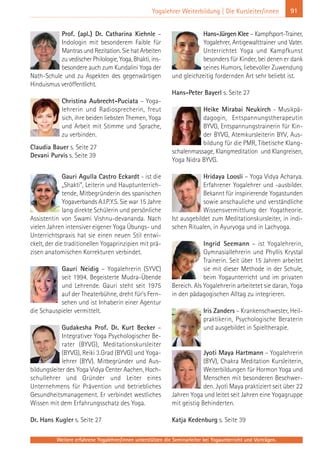 Weitere erfahrene Yogalehrer/innen unterstützen die Seminarleiter bei Yogaunterricht und Vorträgen.
91Yogalehrer Weiterbildung | Die Kursleiter/innen
Prof. (apl.) Dr. Catharina Kiehnle –
Indologin mit besonderem Faible für
Mantras und Rezitation. Sie hat Arbeiten
zu vedischer Philologie, Yoga, Bhakti, ins-
besondere auch zum Kundalini Yoga der
Nath-Schule und zu Aspekten des gegenwärtigen
Hinduismus veröffentlicht.
Christina Aubrecht-Puciata – Yoga-
lehrerin und Radiosprecherin, freut
sich, ihre beiden liebsten Themen, Yoga
und Arbeit mit Stimme und Sprache,
zu verbinden.
Claudia Bauer s. Seite 27
Devani Purvis s. Seite 39
Gauri Agulla Castro Eckardt - ist die
„Shakti”, Leiterin und Hauptunterrich-
tende, Mitbegründerin des spanischen
Yogaverbands A.I.P.Y.S. Sie war 15 Jahre
lang direkte Schülerin und persönliche
Assistentin von Swami Vishnu-devananda. Nach
vielen Jahren intensiver eigener Yoga Übungs- und
Unterrichtspraxis hat sie einen neuen Stil entwi-
ckelt, der die traditionellen Yogaprinzipien mit prä-
zisen anatomischen Korrekturen verbindet.
Gauri Neidig – Yogalehrerin (SYVC)
seit 1994. Begeisterte Mudra-Übende
und Lehrende. Gauri steht seit 1975
auf der Theaterbühne, dreht für’s Fern-
sehen und ist Inhaberin einer Agentur
die Schauspieler vermittelt.
Gudakesha Prof. Dr. Kurt Becker –
Integrativer Yoga Psychologischer Be-
rater (BYVG), Meditationskursleiter
(BYVG), Reiki 3.Grad (BYVG) und Yoga-
lehrer (BYV). Mitbegründer und Aus-
bildungsleiter des Yoga Vidya Center Aachen, Hoch-
schullehrer und Gründer und Leiter eines
Unternehmens für Prävention und betriebliches
Gesundheitsmanagement. Er verbindet westliches
Wissen mit dem Erfahrungsschatz des Yoga.
Dr. Hans Kugler s. Seite 27
Hans-Jürgen Klee – Kampfsport-Trainer,
Yogalehrer, Antigewalttrainer und Vater.
Unterrichtet Yoga und Kampfkunst
besonders für Kinder, bei denen er dank
seines Humors, liebevoller Zuwendung
und gleichzeitig fordernden Art sehr beliebt ist.
Hans-Peter Bayerl s. Seite 27
Heike Mirabai Neukirch - Musikpä-
dagogin, Entspannungstherapeutin
BYVG, Entspannungstrainerin für Kin-
der BYVG, Atemkursleiterin BYV, Aus-
bildung für die PMR, Tibetische Klang-
schalenmassage, Klangmeditation und Klangreisen,
Yoga Nidra BYVG.
Hridaya Loosli – Yoga Vidya Acharya.
Erfahrener Yogalehrer und -ausbilder.
Bekannt für inspirierende Yogastunden
sowie anschauliche und verständliche
Wissensvermittlung der Yogatheorie.
Ist ausgebildet zum Meditationskursleiter, in indi-
schen Ritualen, in Ayuryoga und in Lachyoga.
Ingrid Seemann – ist Yogalehrerin,
Gymnasiallehrerin und Phyllis Krystal
Trainerin. Seit über 15 Jahren arbeitet
sie mit dieser Methode in der Schule,
beim Yogaunterricht und im privaten
Bereich. Als Yogalehrerin arbeitetet sie daran, Yoga
in den pädagogischen Alltag zu integrieren.
Iris Zanders – Krankenschwester, Heil-
praktikerin, Psychologische Beraterin
und ausgebildet in Spieltherapie.
Jyoti Maya Hartmann – Yogalehrerin
(BYV), Chakra Meditation Kursleiterin,
Weiterbildungen für Hormon Yoga und
Menschen mit besonderen Beschwer-
den. Jyoti Maya praktiziert seit über 22
Jahren Yoga und leitet seit Jahren eine Yogagruppe
mit geistig Behinderten.
Katja Kedenburg s. Seite 39
 