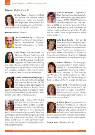 92
Weitere erfahrene Yogalehrer/innen unterstützen die Seminarleiter bei Yogaunterricht und Vorträgen.
Yoga Vidya Aus- und Weiterbildungen 2016
Katyayani Ulbricht s. Seite 40
Kavita Pippon – Yogalehrerin (BYV).
Sehr beliebte und erfahrene Leiterin
von Senioren-, Kinder- und Jugendli-
chen Yogakursen, Homöopathin, Na-
turerlebnispädagogin und Reiki-Meis-
terin. Unterrichtet mit viel Herz und Spass.
Keshava Schütz s. Seite 40
Kim Shambhudas Syta - Yogalehrer
(BYV), Hypnotherapeut, Klangschalen-
masseur, Klangarbeiter, IPT-Basic-
Practitioner, Heilpraktiker für Psycho-
therapie.
Lalita Furrer – ist Ballettlehrerin und
-tänzerin, erfahrene Yogalehrerin und
Ausbilderin, Masseurin und Mutter,
1992 in den Sivananada Yoga Zentren
ausgebildet. Ihre liebevolle Ausstrahlung
und große Erfahrung im Unterrichten machen ihre
Yogastunden zu einem besonderen Erlebnis. Beson-
ders kompetent und beliebt ist sie im Unterrichten
von fortgeschrittenen Asanas und Kinderyoga.
Lara-M. Vucemilovic-Geeganage –
Sie ist gemeinsam mit S.J. Geeganage
Begründer von Passive Yoga (AYTM),
Adya Yoga und dem Conscious Living
Project. Als Lehrerin, Autorin, Thera-
peutin für Yoga, Passive Yoga, Ayurveda und traditi-
onelle Thaimassage widmet sie sich der Essenz tradi-
tioneller und moderner Wissenschaften.
Leela Mata – ist eine sehr intuitive
spirituelle Lehrerin. Sie macht auch
komplexe Inhalte einfach begreifbar,
anwendbar und vielleicht am wichtigs-
ten: erfahrbar. In ihrer Gegenwart
kannst du nahezu anstrengungslos alte Verhaftun-
gen loslassen. Emotionale Reinigung und spirituelle
Erweckung geschehen fast von selbst. Und am Ende
bist du durchdrungen von einem Gefühl von Frieden
und innerer Kraft, mit dem du wie neugeboren den
Alltag angehen kannst.
Madhavi Fritscher – Yogalehrerin
(BYV), Business-Yoga, Lachyoga-Leh-
rerin, Reikimeisterin, Spirituelle Lebens-
beraterin (BYVG), TRAGER® Praktikerin.
Sie unterrichtet Lach-Yoga und Kreis-
tänze seit 2002 auf spiritueller Basis mit viel Herz
und Humor. Sie liebt es, das Lachen aus dem Bauch
mit der Freude im Herzen zu verbinden. Wir alle
sind ein Lächeln Gottes und gehen dereinst wieder
in sein Lachen ein.
Maha Devi Deemter – Seit über 20
Jahren freiberufliche Physiotherapeu-
tin, langjährige Dozentin für Manuelle
Therapie, Sportmedizin und Frauenheil-
kunde. Yogalehrerin, Entspannungs-
kursleiterin, Beckenbodentrainerin für Männer und
Frauen. Sie verbindet und integriert den Yogaweg
mit klassischen Elementen aus der Physiotherapie.
Marion Fröhling - Dipl.-Pädagogin,
Sonderschullehrerin, Kinderyogalehre-
rin(BYV). 2012 Aufenthalt bei dem Kin-
deryogaarzt Dr. Arun Kumar in Coim-
batore, Südindien. 2013/2014 Leitung
von Workshops für Sonderschullehrer. Sie ist be-
geistert über die positive Wirkung von Yoga auf
Kinder und Jugendliche mit geistiger Behinderung.
Marion Weiß - Physiotherapeutin und
Yogalehrerin BYV, arbeitet seit 15 Jah-
ren intensiv mit körper- und mehrfach-
behinderten Kindern. In ihrer Einrich-
tung gibt sie regelmäßig Yogakurse für
diese Kinder und ihre Eltern.
Dr. Nalini Sahay – Yoga Meisterin und
Doktor der Psychologie. Sie verbindet
klassisches Yoga Wissen mit westlicher
Psychologie und Medizin. Sie lernte in
der Tradition von Swami Sivananda und
Swami Satyananda. Nalini begeistert durch ihre Klar-
heit, praktischen Idealismus und ihre einfühlsame Art.
Narada Marcel Turnau s. Seite 40
 