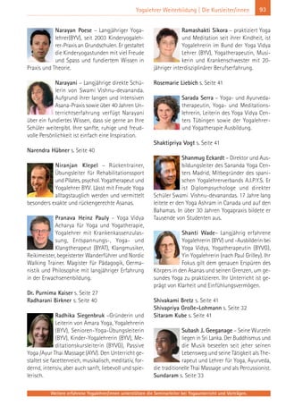 Weitere erfahrene Yogalehrer/innen unterstützen die Seminarleiter bei Yogaunterricht und Vorträgen.
93Yogalehrer Weiterbildung | Die Kursleiter/innen
Narayan Poese – Langjähriger Yoga-
lehrer(BYV), seit 2003 Kinderyogaleh-
rer-Praxis an Grundschulen. Er gestaltet
die Kinderyogastunden mit viel Freude
und Spass und fundiertem Wissen in
Praxis und Theorie.
Narayani – Langjährige direkte Schü-
lerin von Swami Vishnu-devananda.
Aufgrund ihrer langen und intensiven
Asana-Praxis sowie über 40 Jahren Un-
terrichtserfahrung verfügt Narayani
über ein fundiertes Wissen, dass sie gerne an Ihre
Schüler weitergibt. Ihre sanfte, ruhige und freud-
volle Persönlichkeit ist einfach eine Inspiration.
Narendra Hübner s. Seite 40
Niranjan Klepel – Rückentrainer,
Übungsleiter für Rehabilitationssport
und Pilates, psychol. Yogatherapeut und
Yogalehrer BYV. Lässt mit Freude Yoga
alltagstauglich werden und vermittelt
besonders exakte und rückengerechte Asanas.
Pranava Heinz Pauly – Yoga Vidya
Acharya für Yoga und Yogatherapie,
Yogalehrer mit Krankenkassenzulas-
sung, Entspannungs-, Yoga- und
Klangtherapeut (BYAT), Klangmusiker,
Reikimeister, begeisterter Wanderführer und Nordic
Walking Trainer. Magister für Pädagogik, Germa-
nistik und Philosophie mit langjähriger Erfahrung
in der Erwachsenenbildung.
Dr. Purnima Kaiser s. Seite 27
Radharani Birkner s. Seite 40
Radhika Siegenbruk –Gründerin und
Leiterin von Amara Yoga, Yogalehrerin
(BYV), Senioren-Yoga-Übungsleiterin
(BYV), Kinder-Yogalehrerin (BYV), Me-
ditationskursleiterin (BYVG), Passive
Yoga /Ayur Thai Massage (AYV). Den Unterricht ge-
staltet sie facettenreich, musikalisch, meditativ, for-
dernd, intensiv, aber auch sanft, liebevoll und spie-
lerisch.
Ramashakti Sikora – praktiziert Yoga
und Meditation seit ihrer Kindheit, ist
Yogalehrerin im Bund der Yoga Vidya
Lehrer (BYV), Yogatherapeutin, Musi-
kerin und Krankenschwester mit 20-
jähriger interdisziplinärer Berufserfahrung.
Rosemarie Liebich s. Seite 41
Sarada Serra – Yoga- und Ayurveda-
therapeutin, Yoga- und Meditations-
lehrerin, Leiterin des Yoga Vidya Cen-
ters Tübingen sowie der Yogalehrer-
und Yogatherapie Ausbildung.
Shaktipriya Vogt s. Seite 41
Shanmug Eckardt – Direktor und Aus-
bildungsleiter des Sananda Yoga Cen-
ters Madrid, Mitbegründer des spani-
schen Yogalehrerverbands A.I.P.Y.S. Er
ist Diplompsychologe und direkter
Schüler Swami Vishnu-devanandas. 17 Jahre lang
leitete er den Yoga Ashram in Canada und auf den
Bahamas. In über 30 Jahren Yogapraxis bildete er
Tausende von Studenten aus.
Shanti Wade– Langjährig erfahrene
Yogalehrerin (BYV) und -Ausbilderin bei
Yoga Vidya, Yogatherapeutin (BYVG),
Yin Yogalehrerin (nach Paul Grilley). Ihr
Fokus gilt dem genauen Erspüren des
Körpers in den Asanas und seinen Grenzen, um ge-
sundes Yoga zu praktizieren. Ihr Unterricht ist ge-
prägt von Klarheit und Einfühlungsvermögen.
Shivakami Bretz s. Seite 41
Shivapriya Große-Lohmann s. Seite 32
Sitaram Kube s. Seite 41
Subash J. Geeganage – Seine Wurzeln
liegen in Sri Lanka. Der Buddhismus und
die Musik beseelen seit jeher seinen
Lebensweg und seine Tätigkeit als The-
rapeut und Lehrer für Yoga, Ayurveda,
die traditionelle Thai Massage und als Percussionist.
Sundaram s. Seite 33
 