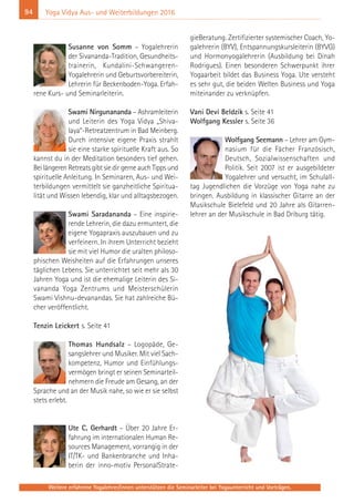 94
Weitere erfahrene Yogalehrer/innen unterstützen die Seminarleiter bei Yogaunterricht und Vorträgen.
Yoga Vidya Aus- und Weiterbildungen 2016
Susanne von Somm – Yogalehrerin
der Sivananda-Tradition, Gesundheits-
trainerin, Kundalini-Schwangeren-
Yogalehrerin und Geburtsvorbereiterin,
Lehrerin für Beckenboden-Yoga. Erfah-
rene Kurs- und Seminarleiterin.
Swami Nirgunananda – Ashramleiterin
und Leiterin des Yoga Vidya „Shiva-
laya“-Retreatzentrum in Bad Meinberg.
Durch intensive eigene Praxis strahlt
sie eine starke spirituelle Kraft aus. So
kannst du in der Meditation besonders tief gehen.
Bei längeren Retreats gibt sie dir gerne auch Tipps und
spirituelle Anleitung. In Seminaren, Aus- und Wei-
terbildungen vermittelt sie ganzheitliche Spiritua-
lität und Wissen lebendig, klar und alltagsbezogen.
Swami Saradananda – Eine inspirie-
rende Lehrerin, die dazu ermuntert, die
eigene Yogapraxis auszubauen und zu
verfeinern. In ihrem Unterricht bezieht
sie mit viel Humor die uralten philoso-
phischen Weisheiten auf die Erfahrungen unseres
täglichen Lebens. Sie unterrichtet seit mehr als 30
Jahren Yoga und ist die ehemalige Leiterin des Si-
vananda Yoga Zentrums und Meisterschülerin
Swami Vishnu-devanandas. Sie hat zahlreiche Bü-
cher veröffentlicht.
Tenzin Leickert s. Seite 41
Thomas Hundsalz – Logopäde, Ge-
sangslehrer und Musiker. Mit viel Sach-
kompetenz, Humor und Einfühlungs-
vermögen bringt er seinen Seminarteil-
nehmern die Freude am Gesang, an der
Sprache und an der Musik nahe, so wie er sie selbst
stets erlebt.
Ute C. Gerhardt – Über 20 Jahre Er-
fahrung im internationalen Human Re-
sources Management, vorrangig in der
IT/TK- und Bankenbranche und Inha-
berin der inno-motiv PersonalStrate-
gieBeratung. Zertifizierter systemischer Coach, Yo-
galehrerin (BYV), Entspannungskursleiterin (BYVG)
und Hormonyogalehrerin (Ausbildung bei Dinah
Rodrigues). Einen besonderen Schwerpunkt ihrer
Yogaarbeit bildet das Business Yoga. Ute versteht
es sehr gut, die beiden Welten Business und Yoga
miteinander zu verknüpfen.
Vani Devi Beldzik s. Seite 41
Wolfgang Kessler s. Seite 36
Wolfgang Seemann – Lehrer am Gym-
nasium für die Fächer Französisch,
Deutsch, Sozialwissenschaften und
Politik. Seit 2007 ist er ausgebildeter
Yogalehrer und versucht, im Schulall-
tag Jugendlichen die Vorzüge von Yoga nahe zu
bringen. Ausbildung in klassischer Gitarre an der
Musikschule Bielefeld und 20 Jahre als Gitarren-
lehrer an der Musikschule in Bad Driburg tätig.
 