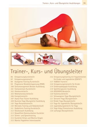 95Trainer-, Kurs- und Übungsleiter Ausbildungen
96 Entspannungskursleiter/in
97 Entspannungstrainer/in
98 Autogenes Training Kursleiter/in
99 Progressive Muskelentspannung (PMR)
100 Stressmanagement Berater Ausbildung
101 Fantasiereisen Kursleiter/in
102 Atemkursleiter/in
103 Meditationskursleiter/in
106 Energietrainer/in
107 Asana Flow Trainer Ausbildung
109 Business Yoga Übungsleiter Ausbildung
110 Yoga Personaltrainer/in
110 Mentales Training und Gedankenkraft
111 Gedächtnis-Training Kursleiter/in
112 Glückscoach Ausbildung
113 Gewaltfreie Kommunikation Kursleiter
114 Stimm- und Sprechtraining
114 Kursleiter Kirtan und Mantra-Singen
115 Mantra Yogalehrer Intensivwoche
116 Entspannungstraining mit Yogaelementen
für Kinder und Jugendliche (EMYK®)
117 YoBEKA-Trainerin
118 Entspannungstrainer/in für Kinder
119 Erlebnispädagogik Ausbildung
119 Spieltherapeuten Ausbildung
120 ADS/ADHS Berater/in
120 Fastenkursleiter/in
121 Schwangeren Yoga Übungsleiter/in
121 Senioren Yoga Übungsleiter/in
122 Kinder Yoga Übungsleiter/in
123 Yoga für Jugendliche Übungsleiter/in
124 Jugendübungsleiter/in für Yoga
125 Yoga Vidya Fitnesstrainer Ausbildung
126 Lachyoga Übungsleiter/in
Trainer-, Kurs- und Übungsleiter
 